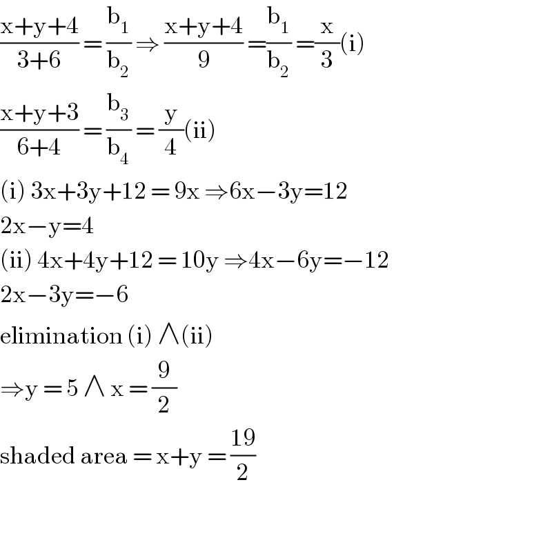 ((x+y+4)/(3+6)) = (b_1 /b_2 ) ⇒ ((x+y+4)/9) =(b_1 /b_2 ) =(x/3)(i)  ((x+y+3)/(6+4)) = (b_3 /b_4 ) = (y/4)(ii)  (i) 3x+3y+12 = 9x ⇒6x−3y=12  2x−y=4  (ii) 4x+4y+12 = 10y ⇒4x−6y=−12  2x−3y=−6  elimination (i) ∧(ii)  ⇒y = 5 ∧ x = (9/2)  shaded area = x+y = ((19)/2)    