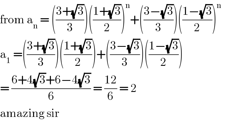 from a_n  = (((3+(√3))/3))(((1+(√3))/2))^n +(((3−(√3))/3))(((1−(√3))/2))^n   a_1  =(((3+(√3))/3))(((1+(√3))/2))+(((3−(√3))/3))(((1−(√3))/2))  = ((6+4(√3)+6−4(√3))/6) = ((12)/6) = 2  amazing sir  