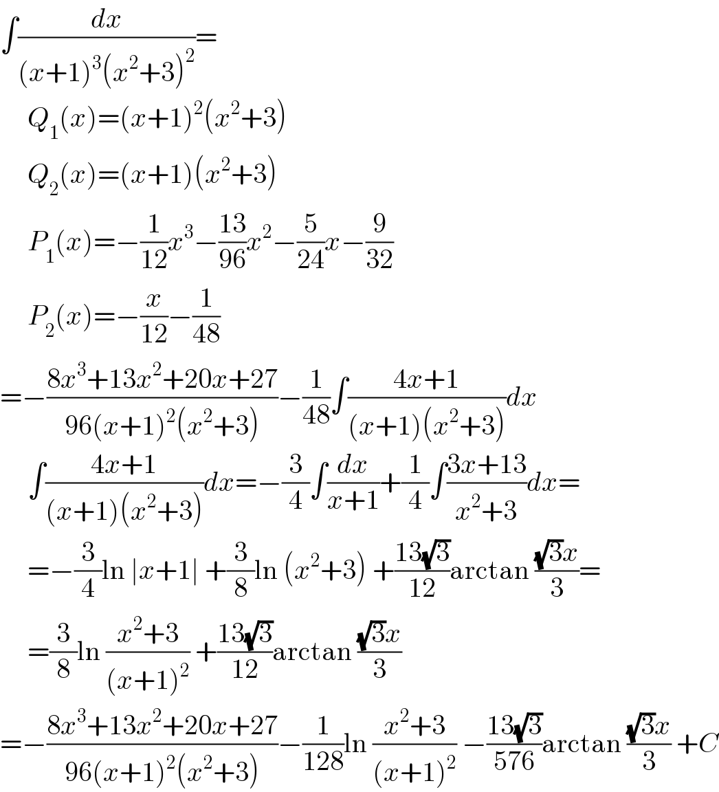 ∫(dx/((x+1)^3 (x^2 +3)^2 ))=       Q_1 (x)=(x+1)^2 (x^2 +3)       Q_2 (x)=(x+1)(x^2 +3)       P_1 (x)=−(1/(12))x^3 −((13)/(96))x^2 −(5/(24))x−(9/(32))       P_2 (x)=−(x/(12))−(1/(48))  =−((8x^3 +13x^2 +20x+27)/(96(x+1)^2 (x^2 +3)))−(1/(48))∫((4x+1)/((x+1)(x^2 +3)))dx       ∫((4x+1)/((x+1)(x^2 +3)))dx=−(3/4)∫(dx/(x+1))+(1/4)∫((3x+13)/(x^2 +3))dx=       =−(3/4)ln ∣x+1∣ +(3/8)ln (x^2 +3) +((13(√3))/(12))arctan (((√3)x)/3)=       =(3/8)ln ((x^2 +3)/((x+1)^2 )) +((13(√3))/(12))arctan (((√3)x)/3)  =−((8x^3 +13x^2 +20x+27)/(96(x+1)^2 (x^2 +3)))−(1/(128))ln ((x^2 +3)/((x+1)^2 )) −((13(√3))/(576))arctan (((√3)x)/3) +C  