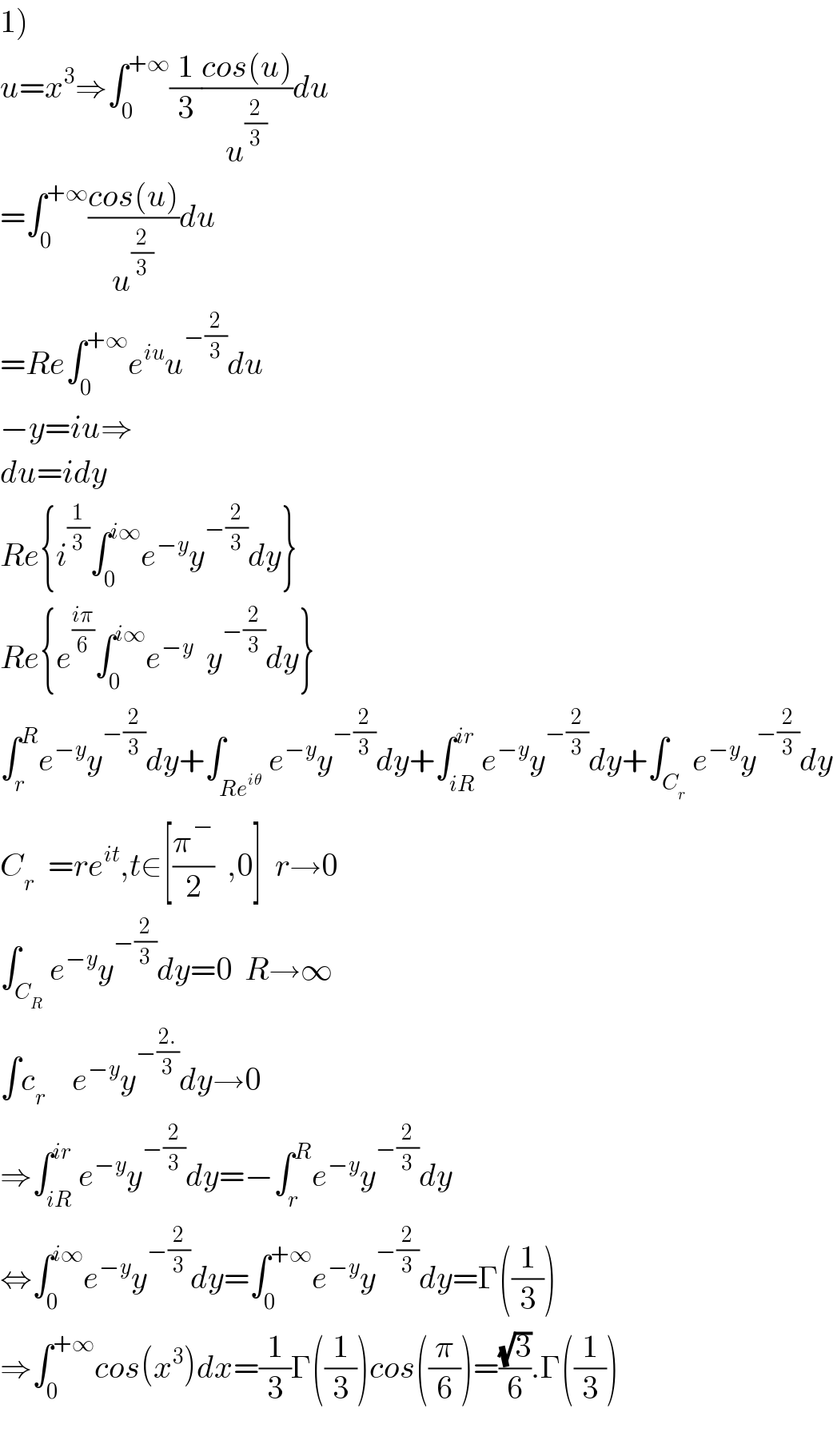 1)  u=x^3 ⇒∫_0 ^(+∞) (1/3)((cos(u))/u^(2/3) )du  =∫_0 ^(+∞) ((cos(u))/u^(2/3) )du  =Re∫_0 ^(+∞) e^(iu) u^(−(2/3)) du  −y=iu⇒  du=idy  Re{i^(1/3) ∫_0 ^(i∞) e^(−y) y^(−(2/3)) dy}  Re{e^((iπ)/6) ∫_0 ^(i∞) e^(−y)   y^(−(2/3)) dy}  ∫_r ^R e^(−y) y^(−(2/3)) dy+∫_(Re^(iθ) ) e^(−y) y^(−(2/3)) dy+∫_(iR) ^(ir) e^(−y) y^(−(2/3)) dy+∫_C_r  e^(−y) y^(−(2/3)) dy  C_r   =re^(it) ,t∈[((π�)/2)  ,0]  r→0  ∫_C_R  e^(−y) y^(−(2/3)) dy=0  R→∞  ∫c_r     e^(−y) y^(−((2.)/3)) dy→0  ⇒∫_(iR) ^(ir) e^(−y) y^(−(2/3)) dy=−∫_r ^R e^(−y) y^(−(2/3)) dy  ⇔∫_0 ^(i∞) e^(−y) y^(−(2/3)) dy=∫_0 ^(+∞) e^(−y) y^(−(2/3)) dy=Γ((1/3))  ⇒∫_0 ^(+∞) cos(x^3 )dx=(1/3)Γ((1/3))cos((π/6))=((√3)/6).Γ((1/3))    