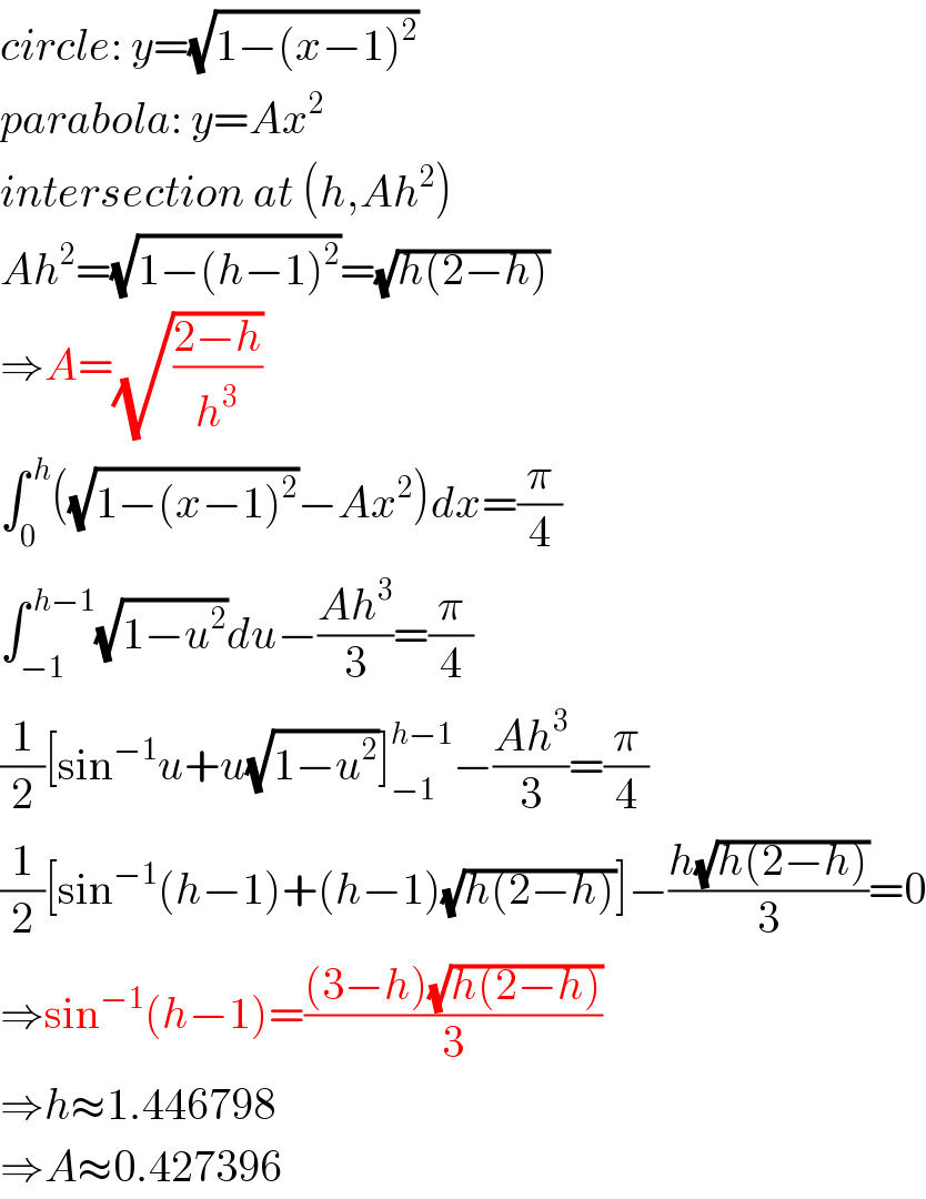 circle: y=(√(1−(x−1)^2 ))  parabola: y=Ax^2   intersection at (h,Ah^2 )  Ah^2 =(√(1−(h−1)^2 ))=(√(h(2−h)))  ⇒A=(√((2−h)/h^3 ))  ∫_0 ^( h) ((√(1−(x−1)^2 ))−Ax^2 )dx=(π/4)  ∫_(−1) ^( h−1) (√(1−u^2 ))du−((Ah^3 )/3)=(π/4)  (1/2)[sin^(−1) u+u(√(1−u^2 ))]_(−1) ^(h−1) −((Ah^3 )/3)=(π/4)  (1/2)[sin^(−1) (h−1)+(h−1)(√(h(2−h)))]−((h(√(h(2−h))))/3)=0  ⇒sin^(−1) (h−1)=(((3−h)(√(h(2−h))))/3)  ⇒h≈1.446798  ⇒A≈0.427396  