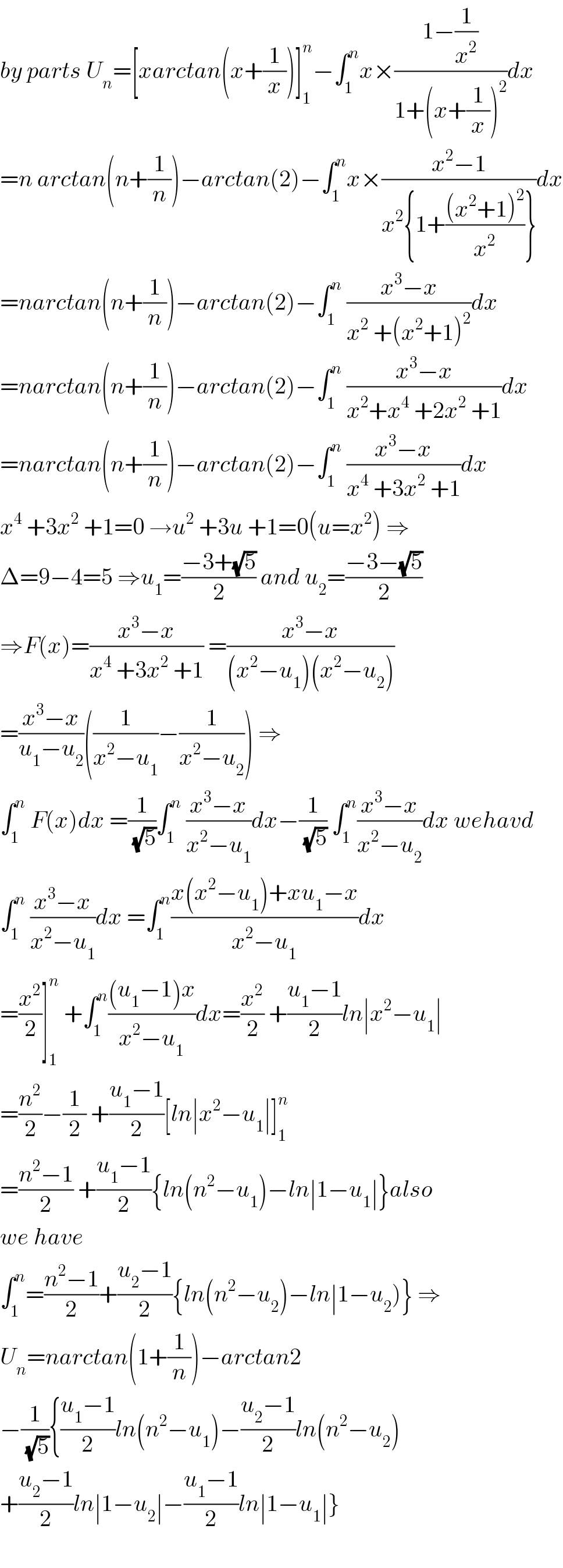 by parts U_n =[xarctan(x+(1/x))]_1 ^n −∫_1 ^n x×((1−(1/x^2 ))/(1+(x+(1/x))^2 ))dx  =n arctan(n+(1/n))−arctan(2)−∫_1 ^n x×((x^2 −1)/(x^2 {1+(((x^2 +1)^2 )/x^2 )}))dx  =narctan(n+(1/n))−arctan(2)−∫_1 ^n  ((x^3 −x)/(x^2  +(x^2 +1)^2 ))dx  =narctan(n+(1/n))−arctan(2)−∫_1 ^n  ((x^3 −x)/(x^2 +x^4  +2x^2  +1))dx  =narctan(n+(1/n))−arctan(2)−∫_1 ^n  ((x^3 −x)/(x^4  +3x^2  +1))dx  x^4  +3x^2  +1=0 →u^2  +3u +1=0(u=x^2 ) ⇒  Δ=9−4=5 ⇒u_1 =((−3+(√5))/2) and u_2 =((−3−(√5))/2)  ⇒F(x)=((x^3 −x)/(x^4  +3x^2  +1)) =((x^3 −x)/((x^2 −u_1 )(x^2 −u_2 )))  =((x^3 −x)/(u_1 −u_2 ))((1/(x^2 −u_1 ))−(1/(x^2 −u_2 ))) ⇒  ∫_1 ^n  F(x)dx =(1/(√5))∫_1 ^n  ((x^3 −x)/(x^2 −u_1 ))dx−(1/(√5)) ∫_1 ^n ((x^3 −x)/(x^2 −u_2 ))dx wehavd  ∫_1 ^n  ((x^3 −x)/(x^2 −u_1 ))dx =∫_1 ^n ((x(x^2 −u_1 )+xu_1 −x)/(x^2 −u_1 ))dx  =(x^2 /2)]_1 ^n  +∫_1 ^n (((u_1 −1)x)/(x^2 −u_1 ))dx=(x^2 /2) +((u_1 −1)/2)ln∣x^2 −u_1 ∣  =(n^2 /2)−(1/2) +((u_1 −1)/2)[ln∣x^2 −u_1 ∣]_1 ^n   =((n^2 −1)/2) +((u_1 −1)/2){ln(n^2 −u_1 )−ln∣1−u_1 ∣}also  we have   ∫_1 ^n =((n^2 −1)/2)+((u_2 −1)/2){ln(n^2 −u_2 )−ln∣1−u_2 )} ⇒  U_n =narctan(1+(1/n))−arctan2  −(1/(√5)){((u_1 −1)/2)ln(n^2 −u_1 )−((u_2 −1)/2)ln(n^2 −u_2 )  +((u_2 −1)/2)ln∣1−u_2 ∣−((u_1 −1)/2)ln∣1−u_1 ∣}    