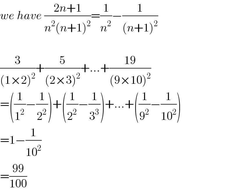 we have ((2n+1)/(n^2 (n+1)^2 ))=(1/n^2 )−(1/((n+1)^2 ))    (3/((1×2)^2 ))+(5/((2×3)^2 ))+...+((19)/((9×10)^2 ))  =((1/1^2 )−(1/2^2 ))+((1/2^2 )−(1/3^3 ))+...+((1/9^2 )−(1/(10^2 )))  =1−(1/(10^2 ))  =((99)/(100))  