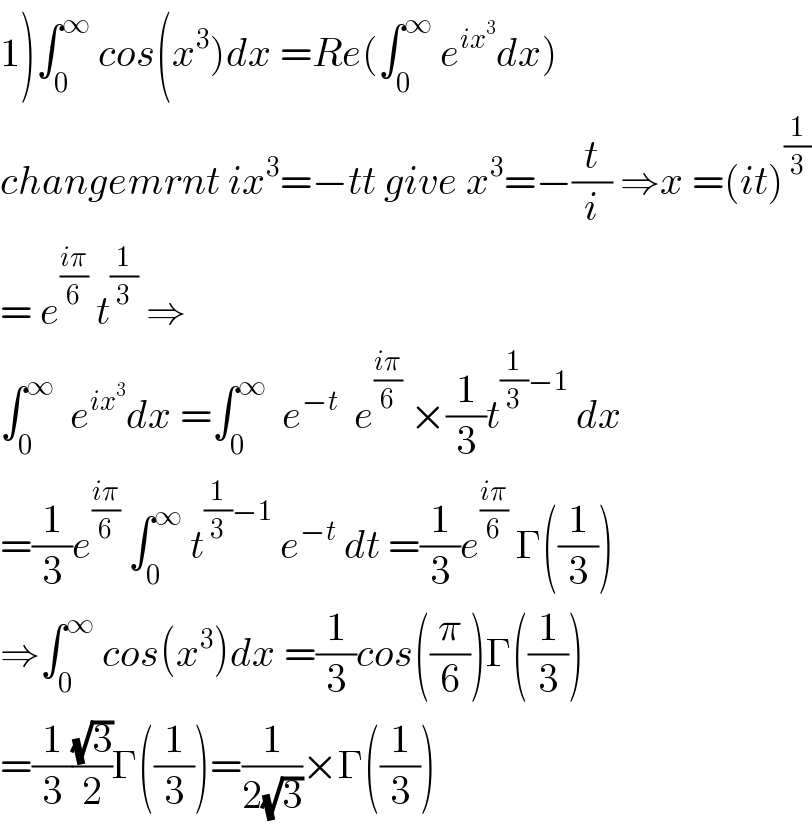 1)∫_0 ^∞  cos(x^3 )dx =Re(∫_0 ^∞  e^(ix^3 ) dx)  changemrnt ix^3 =−tt give x^3 =−(t/i) ⇒x =(it)^(1/3)   = e^((iπ)/6)  t^(1/3)  ⇒  ∫_0 ^∞   e^(ix^3 ) dx =∫_0 ^∞   e^(−t)   e^((iπ)/6)  ×(1/3)t^((1/3)−1)  dx  =(1/3)e^((iπ)/6)  ∫_0 ^∞  t^((1/3)−1)  e^(−t)  dt =(1/3)e^((iπ)/6)  Γ((1/3))  ⇒∫_0 ^∞  cos(x^3 )dx =(1/3)cos((π/6))Γ((1/3))  =(1/3)((√3)/2)Γ((1/3))=(1/(2(√3)))×Γ((1/3))  