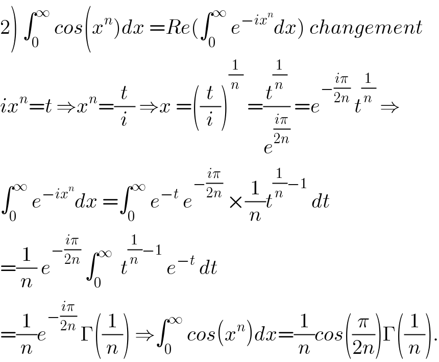 2) ∫_0 ^∞  cos(x^n )dx =Re(∫_0 ^∞  e^(−ix^n ) dx) changement  ix^n =t ⇒x^n =(t/i) ⇒x =((t/i))^(1/n)  =(t^(1/n) /e^((iπ)/(2n)) ) =e^(−((iπ)/(2n)))  t^(1/n)  ⇒  ∫_0 ^∞  e^(−ix^n ) dx =∫_0 ^∞  e^(−t)  e^(−((iπ)/(2n)))  ×(1/n)t^((1/n)−1)  dt  =(1/n) e^(−((iπ)/(2n)))  ∫_0 ^∞   t^((1/n)−1)  e^(−t)  dt  =(1/n)e^(−((iπ)/(2n)))  Γ((1/n)) ⇒∫_0 ^∞  cos(x^n )dx=(1/n)cos((π/(2n)))Γ((1/n)).  