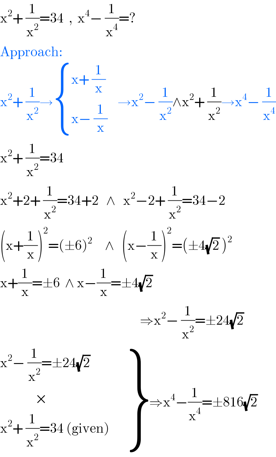 x^2 + (1/x^2 )=34  ,  x^4 − (1/x^4 )=?  Approach:  x^2 + (1/x^2 )→ { ((x+ (1/x))),((x− (1/x))) :}    →x^2 − (1/x^2 )∧x^2 + (1/x^2 )→x^4 − (1/x^4 )  x^2 + (1/x^2 )=34  x^2 +2+ (1/x^2 )=34+2   ∧   x^2 −2+ (1/x^2 )=34−2  (x+(1/x))^2 =(±6)^2      ∧   (x−(1/x))^2 =(±4(√2) )^2   x+(1/x)=±6  ∧ x−(1/x)=±4(√2)                                                            ⇒x^2 − (1/x^2 )=±24(√2)   {: ((x^2 − (1/x^2 )=±24(√2))),((              ×                           )),((x^2 + (1/x^2 )=34 (given))) }⇒x^4 −(1/x^4 )=±816(√2)  