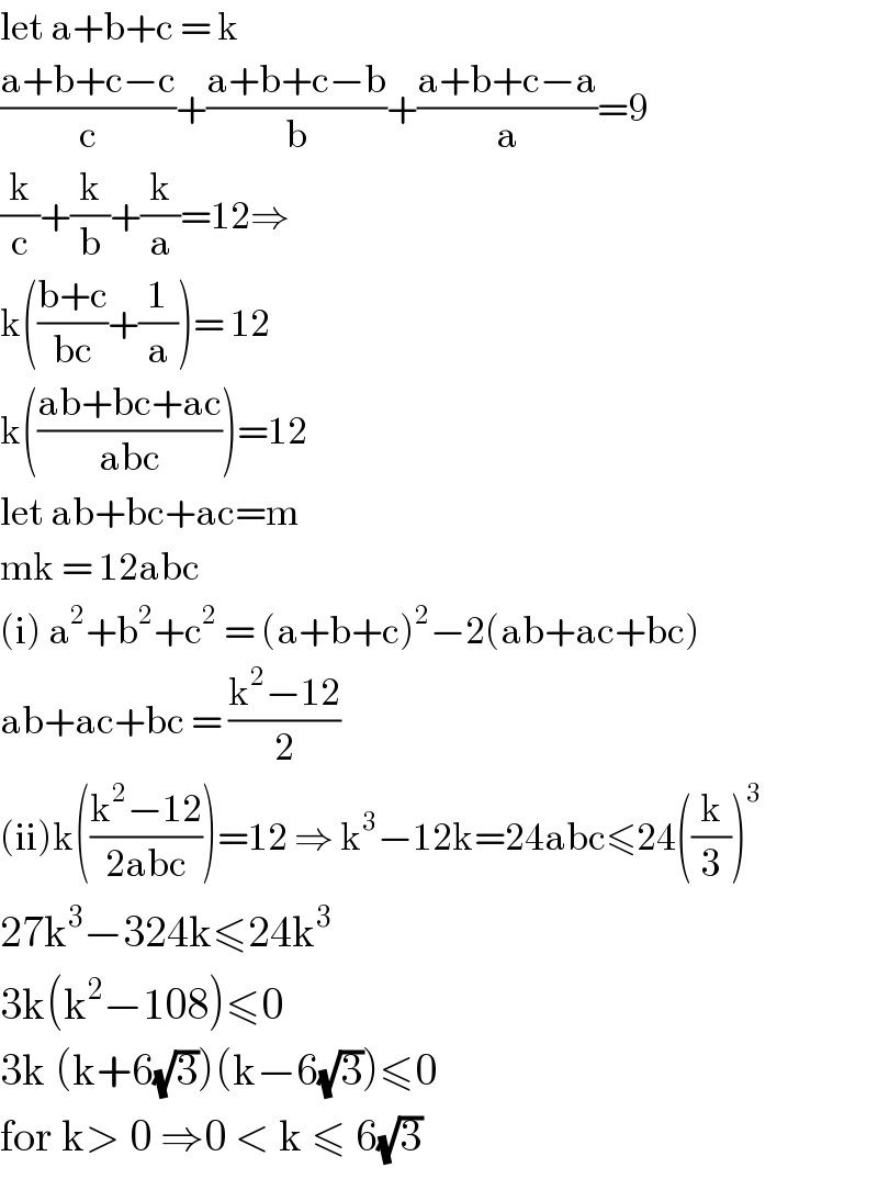let a+b+c = k  ((a+b+c−c)/c)+((a+b+c−b)/b)+((a+b+c−a)/a)=9  (k/c)+(k/b)+(k/a)=12⇒   k(((b+c)/(bc))+(1/a))= 12  k(((ab+bc+ac)/(abc)))=12  let ab+bc+ac=m  mk = 12abc  (i) a^2 +b^2 +c^2  = (a+b+c)^2 −2(ab+ac+bc)  ab+ac+bc = ((k^2 −12)/2)  (ii)k(((k^2 −12)/(2abc)))=12 ⇒ k^3 −12k=24abc≤24((k/3))^3   27k^3 −324k≤24k^3   3k(k^2 −108)≤0   3k (k+6(√3))(k−6(√3))≤0  for k> 0 ⇒0 < k ≤ 6(√3)   