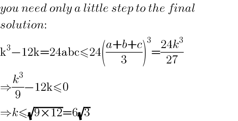 you need only a little step to the final  solution:  k^3 −12k=24abc≤24(((a+b+c)/3))^3 =((24k^3 )/(27))  ⇒(k^3 /9)−12k≤0  ⇒k≤(√(9×12))=6(√3)  