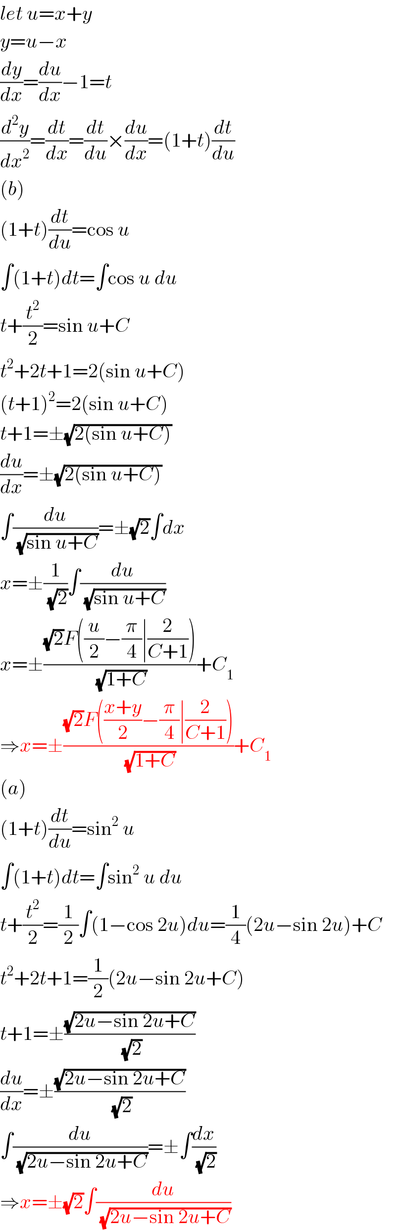 let u=x+y  y=u−x  (dy/dx)=(du/dx)−1=t  (d^2 y/dx^2 )=(dt/dx)=(dt/du)×(du/dx)=(1+t)(dt/du)  (b)  (1+t)(dt/du)=cos u  ∫(1+t)dt=∫cos u du  t+(t^2 /2)=sin u+C  t^2 +2t+1=2(sin u+C)  (t+1)^2 =2(sin u+C)  t+1=±(√(2(sin u+C)))  (du/dx)=±(√(2(sin u+C)))  ∫(du/(√(sin u+C)))=±(√2)∫dx  x=±(1/(√2))∫(du/(√(sin u+C)))  x=±(((√2)F((u/2)−(π/4)∣(2/(C+1))))/(√(1+C)))+C_1   ⇒x=±(((√2)F(((x+y)/2)−(π/4)∣(2/(C+1))))/(√(1+C)))+C_1   (a)  (1+t)(dt/du)=sin^2  u  ∫(1+t)dt=∫sin^2  u du  t+(t^2 /2)=(1/2)∫(1−cos 2u)du=(1/4)(2u−sin 2u)+C  t^2 +2t+1=(1/2)(2u−sin 2u+C)  t+1=±((√(2u−sin 2u+C))/(√2))  (du/dx)=±((√(2u−sin 2u+C))/(√2))  ∫(du/(√(2u−sin 2u+C)))=±∫(dx/(√2))  ⇒x=±(√2)∫(du/(√(2u−sin 2u+C)))  