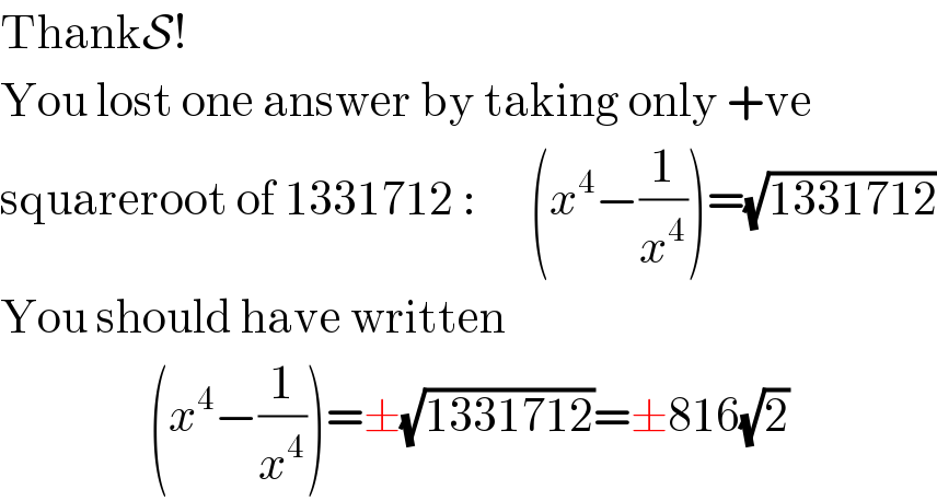 ThankS!  You lost one answer by taking only +ve  squareroot of 1331712 :      (x^4 −(1/x^4 ))=(√(1331712))  You should have written                     (x^4 −(1/x^4 ))=±(√(1331712))=±816(√2)  