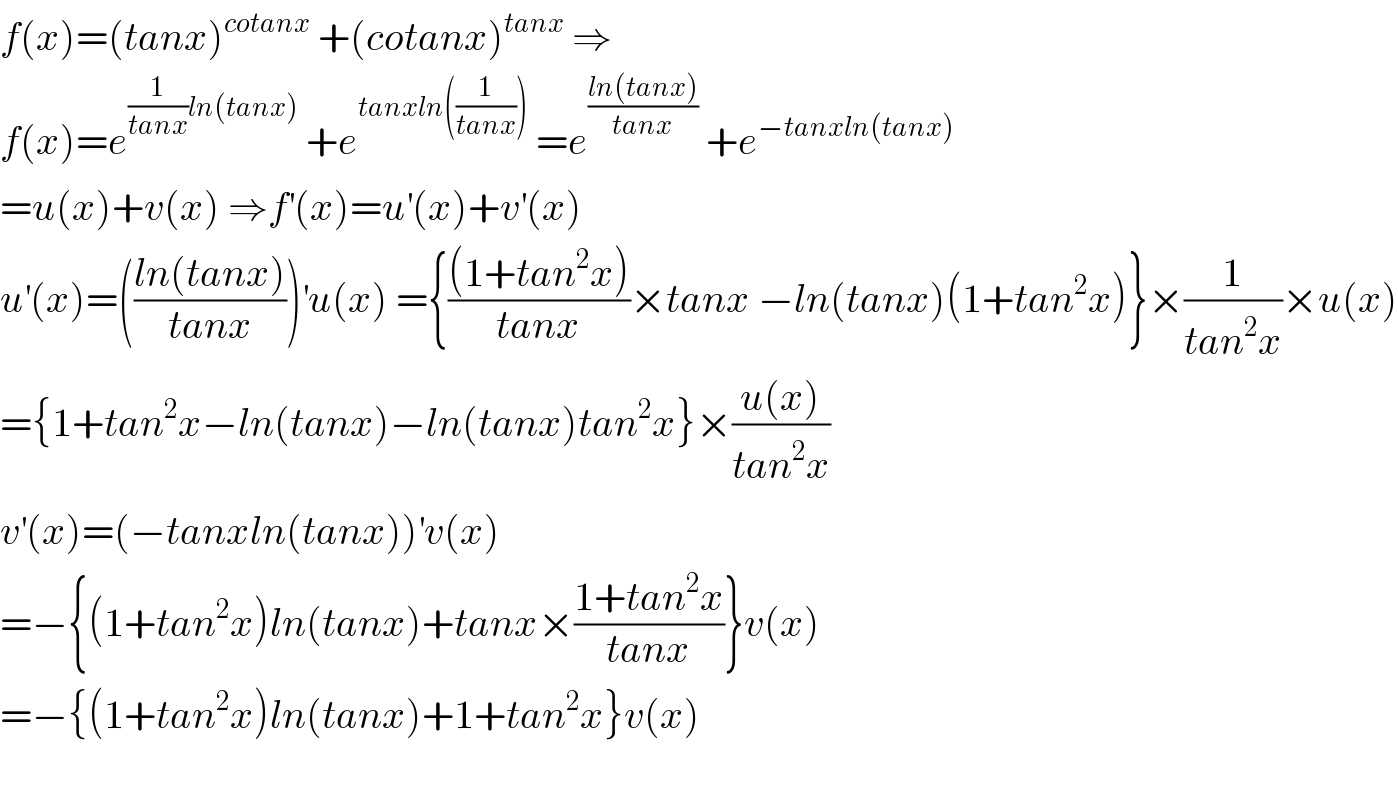 f(x)=(tanx)^(cotanx)  +(cotanx)^(tanx)  ⇒  f(x)=e^((1/(tanx))ln(tanx))  +e^(tanxln((1/(tanx))))  =e^((ln(tanx))/(tanx))  +e^(−tanxln(tanx))   =u(x)+v(x) ⇒f^′ (x)=u^′ (x)+v^′ (x)  u^′ (x)=(((ln(tanx))/(tanx)))^′ u(x) ={(((1+tan^2 x))/(tanx))×tanx −ln(tanx)(1+tan^2 x)}×(1/(tan^2 x))×u(x)  ={1+tan^2 x−ln(tanx)−ln(tanx)tan^2 x}×((u(x))/(tan^2 x))  v^′ (x)=(−tanxln(tanx))^′ v(x)  =−{(1+tan^2 x)ln(tanx)+tanx×((1+tan^2 x)/(tanx))}v(x)  =−{(1+tan^2 x)ln(tanx)+1+tan^2 x}v(x)    