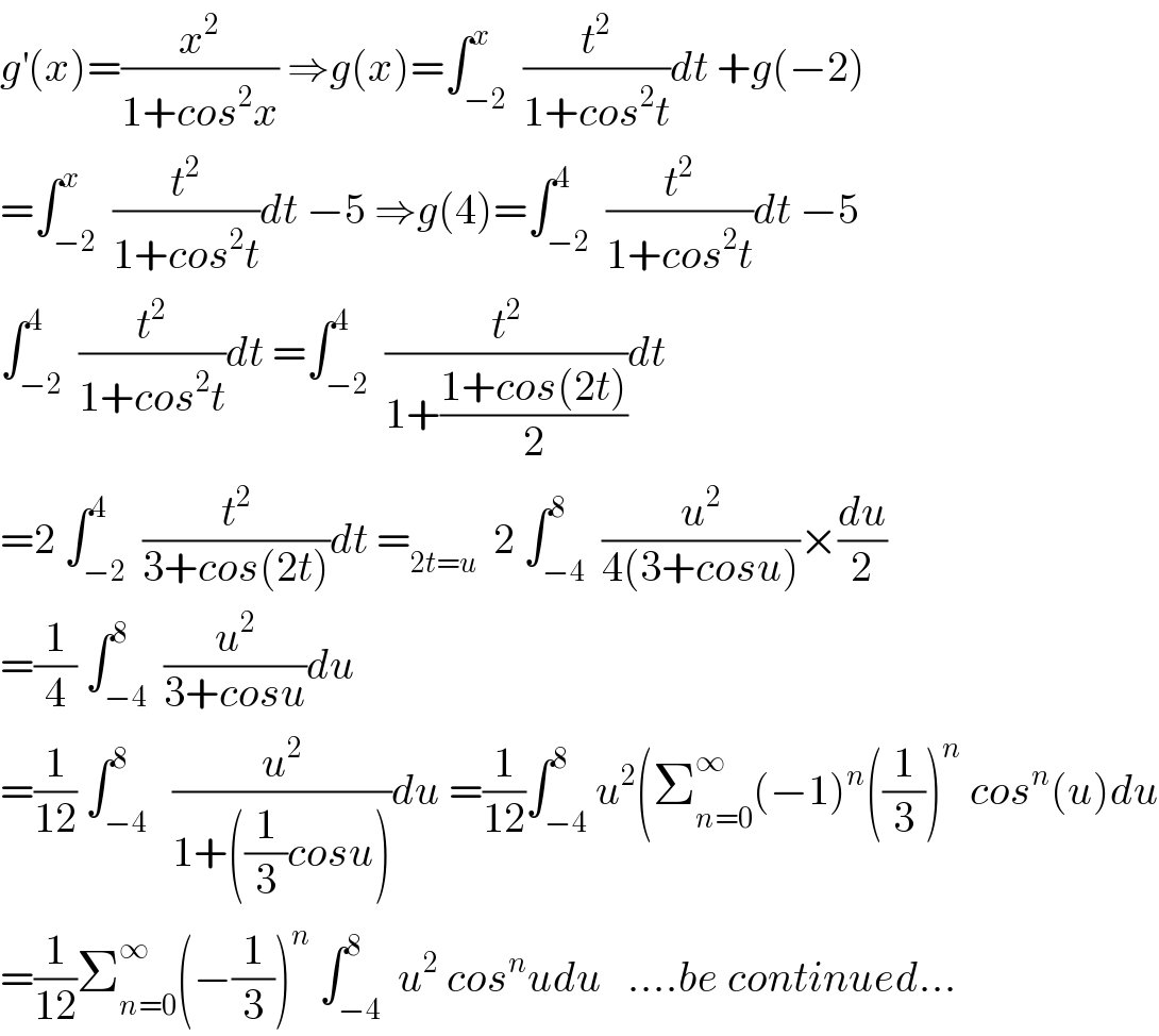 g^′ (x)=(x^2 /(1+cos^2 x)) ⇒g(x)=∫_(−2) ^x  (t^2 /(1+cos^2 t))dt +g(−2)  =∫_(−2) ^x  (t^2 /(1+cos^2 t))dt −5 ⇒g(4)=∫_(−2) ^4  (t^2 /(1+cos^2 t))dt −5  ∫_(−2) ^4  (t^2 /(1+cos^2 t))dt =∫_(−2) ^4  (t^2 /(1+((1+cos(2t))/2)))dt  =2 ∫_(−2) ^4  (t^2 /(3+cos(2t)))dt =_(2t=u)   2 ∫_(−4) ^8  (u^2 /(4(3+cosu)))×(du/2)  =(1/4) ∫_(−4) ^8  (u^2 /(3+cosu))du  =(1/(12)) ∫_(−4) ^8   (u^2 /(1+((1/3)cosu)))du =(1/(12))∫_(−4) ^8 u^2 (Σ_(n=0) ^∞ (−1)^n ((1/3))^n  cos^n (u)du  =(1/(12))Σ_(n=0) ^∞ (−(1/3))^n  ∫_(−4) ^8  u^2  cos^n udu   ....be continued...  