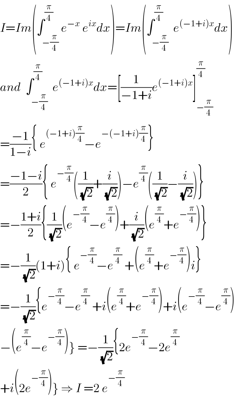 I=Im(∫_(−(π/4)) ^(π/4) e^(−x)  e^(ix) dx)=Im(∫_(−(π/4)) ^(π/4)  e^((−1+i)x) dx)  and  ∫_(−(π/4)) ^(π/4)  e^((−1+i)x) dx=[(1/(−1+i))e^((−1+i)x) ]_(−(π/4)) ^(π/4)   =((−1)/(1−i)){ e^((−1+i)(π/4)) −e^(−(−1+i)(π/4)) }  =((−1−i)/2){ e^(−(π/4)) ((1/(√2))+(i/(√2)))−e^(π/4) ((1/(√2))−(i/(√2)))}  =−((1+i)/2){(1/(√2))(e^(−(π/4)) −e^(π/4) )+(i/(√2))(e^(π/4) +e^(−(π/4)) )}  =−(1/(√2))(1+i){ e^(−(π/4)) −e^(π/4)  +(e^(π/4) +e^(−(π/4)) )i}  =−(1/(√2)){e^(−(π/4)) −e^(π/4)  +i(e^(π/4) +e^(−(π/4)) )+i(e^(−(π/4)) −e^(π/4) )  −(e^(π/4) −e^(−(π/4)) )} =−(1/(√2)){2e^(−(π/4)) −2e^(π/4)   +i(2e^(−(π/4)) )} ⇒ I =2 e^(−(π/4))   