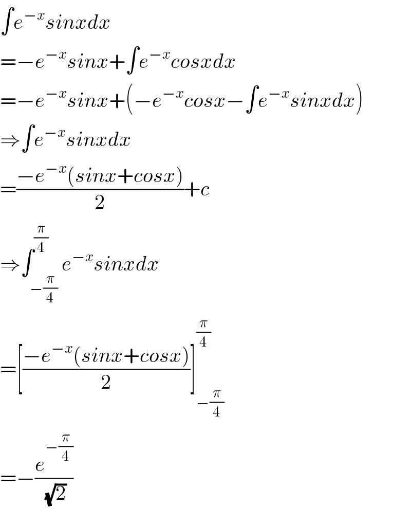 ∫e^(−x) sinxdx   =−e^(−x) sinx+∫e^(−x) cosxdx  =−e^(−x) sinx+(−e^(−x) cosx−∫e^(−x) sinxdx)  ⇒∫e^(−x) sinxdx  =((−e^(−x) (sinx+cosx))/2)+c  ⇒∫_(−(π/4)) ^(π/4) e^(−x) sinxdx  =[((−e^(−x) (sinx+cosx))/2)]_(−(π/4)) ^(π/4)   =−(e^(−(π/4)) /(√2))  