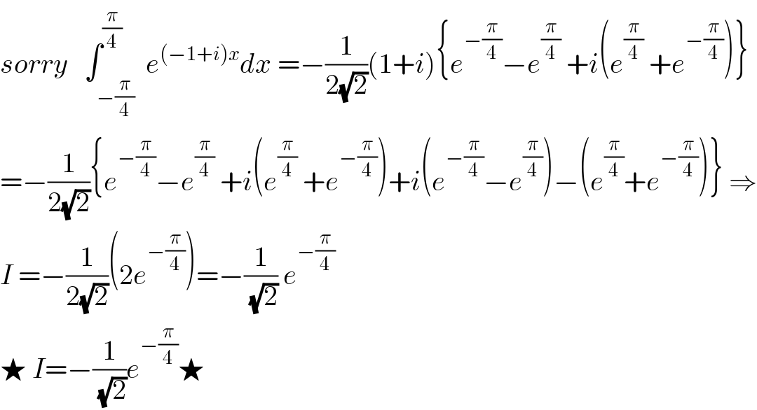 sorry   ∫_(−(π/4)) ^(π/4)  e^((−1+i)x) dx =−(1/(2(√2)))(1+i){e^(−(π/4)) −e^(π/4)  +i(e^(π/4)  +e^(−(π/4)) )}  =−(1/(2(√2))){e^(−(π/4)) −e^(π/4)  +i(e^(π/4)  +e^(−(π/4)) )+i(e^(−(π/4)) −e^(π/4) )−(e^(π/4) +e^(−(π/4)) )} ⇒  I =−(1/(2(√2)))(2e^(−(π/4)) )=−(1/(√2)) e^(−(π/4))   ★ I=−(1/(√2))e^(−(π/4)) ★  