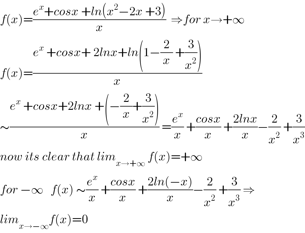 f(x)=((e^x +cosx +ln(x^2 −2x +3))/x)  ⇒for x→+∞  f(x)=((e^x  +cosx+ 2lnx+ln(1−(2/x) +(3/x^2 )))/x)  ∼((e^x  +cosx+2lnx +(−(2/x)+(3/x^2 )))/x) =(e^x /x) +((cosx)/x) +((2lnx)/x)−(2/x^2 ) +(3/x^3 )  now its clear that lim_(x→+∞)  f(x)=+∞  for −∞   f(x) ∼(e^x /x) +((cosx)/x) +((2ln(−x))/x)−(2/x^2 ) +(3/x^3 ) ⇒  lim_(x→−∞) f(x)=0  