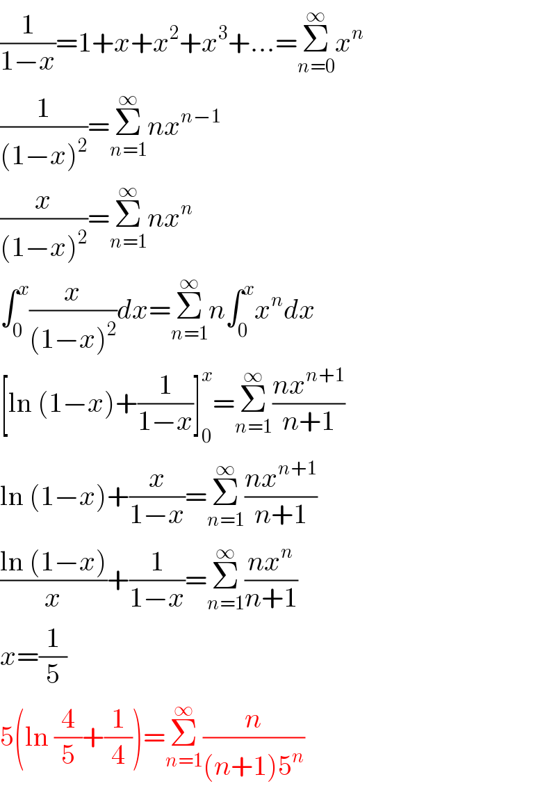 (1/(1−x))=1+x+x^2 +x^3 +...=Σ_(n=0) ^∞ x^n   (1/((1−x)^2 ))=Σ_(n=1) ^∞ nx^(n−1)   (x/((1−x)^2 ))=Σ_(n=1) ^∞ nx^n   ∫_0 ^x (x/((1−x)^2 ))dx=Σ_(n=1) ^∞ n∫_0 ^x x^n dx  [ln (1−x)+(1/(1−x))]_0 ^x =Σ_(n=1) ^∞ ((nx^(n+1) )/(n+1))  ln (1−x)+(x/(1−x))=Σ_(n=1) ^∞ ((nx^(n+1) )/(n+1))  ((ln (1−x))/x)+(1/(1−x))=Σ_(n=1) ^∞ ((nx^n )/(n+1))  x=(1/5)  5(ln (4/5)+(1/4))=Σ_(n=1) ^∞ (n/((n+1)5^n ))  