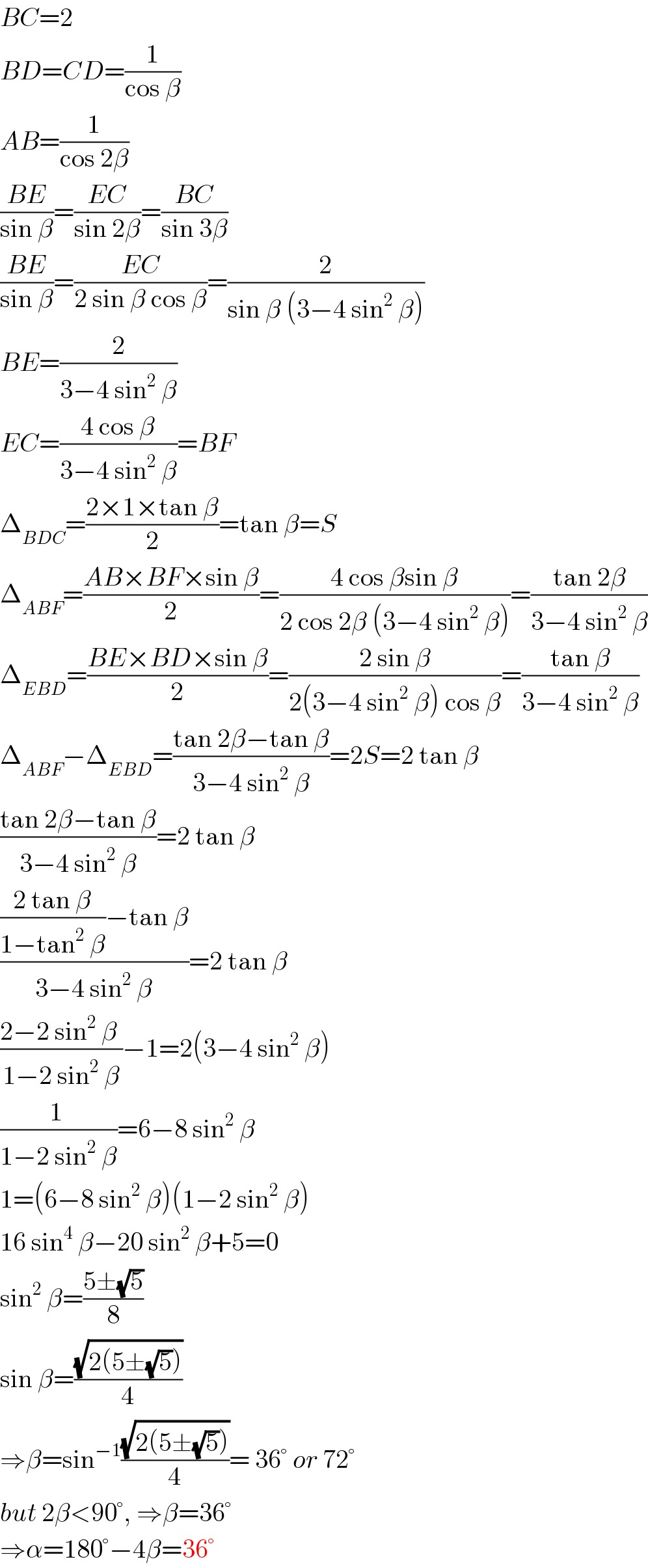BC=2  BD=CD=(1/(cos β))  AB=(1/(cos 2β))  ((BE)/(sin β))=((EC)/(sin 2β))=((BC)/(sin 3β))  ((BE)/(sin β))=((EC)/(2 sin β cos β))=(2/(sin β (3−4 sin^2  β)))  BE=(2/(3−4 sin^2  β))  EC=((4 cos β)/(3−4 sin^2  β))=BF  Δ_(BDC) =((2×1×tan β)/2)=tan β=S  Δ_(ABF) =((AB×BF×sin β)/2)=((4 cos βsin β)/(2 cos 2β (3−4 sin^2  β)))=((tan 2β)/(3−4 sin^2  β))  Δ_(EBD) =((BE×BD×sin β)/2)=((2 sin β)/(2(3−4 sin^2  β) cos β))=((tan β)/(3−4 sin^2  β))  Δ_(ABF) −Δ_(EBD) =((tan 2β−tan β)/(3−4 sin^2  β))=2S=2 tan β  ((tan 2β−tan β)/(3−4 sin^2  β))=2 tan β  ((((2 tan β)/(1−tan^2  β))−tan β)/(3−4 sin^2  β))=2 tan β  ((2−2 sin^2  β )/(1−2 sin^2  β))−1=2(3−4 sin^2  β)  ((1 )/(1−2 sin^2  β))=6−8 sin^2  β  1=(6−8 sin^2  β)(1−2 sin^2  β)  16 sin^4  β−20 sin^2  β+5=0  sin^2  β=((5±(√5))/8)  sin β=((√(2(5±(√5))))/4)  ⇒β=sin^(−1) ((√(2(5±(√5))))/4)= 36° or 72°  but 2β<90°, ⇒β=36°  ⇒α=180°−4β=36°  