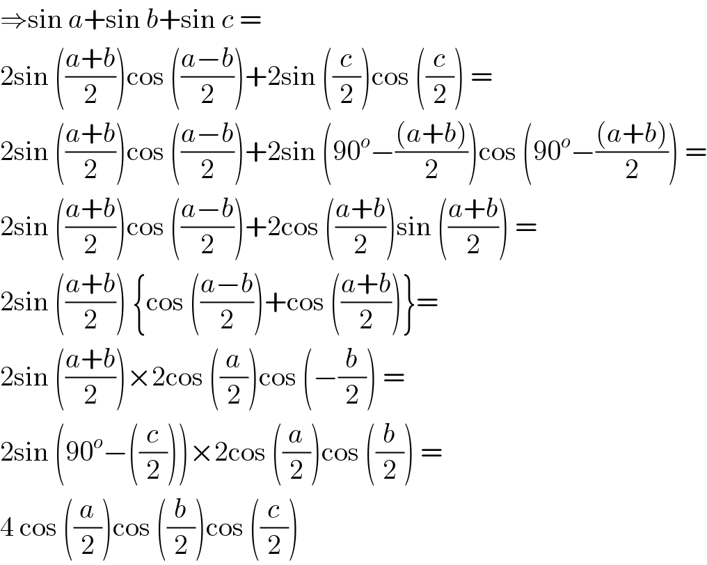 ⇒sin a+sin b+sin c =  2sin (((a+b)/2))cos (((a−b)/2))+2sin ((c/2))cos ((c/2)) =  2sin (((a+b)/2))cos (((a−b)/2))+2sin (90^o −(((a+b))/2))cos (90^o −(((a+b))/2)) =  2sin (((a+b)/2))cos (((a−b)/2))+2cos (((a+b)/2))sin (((a+b)/2)) =  2sin (((a+b)/2)) {cos (((a−b)/2))+cos (((a+b)/2))}=  2sin (((a+b)/2))×2cos ((a/2))cos (−(b/2)) =  2sin (90^o −((c/2)))×2cos ((a/2))cos ((b/2)) =  4 cos ((a/2))cos ((b/2))cos ((c/2))   