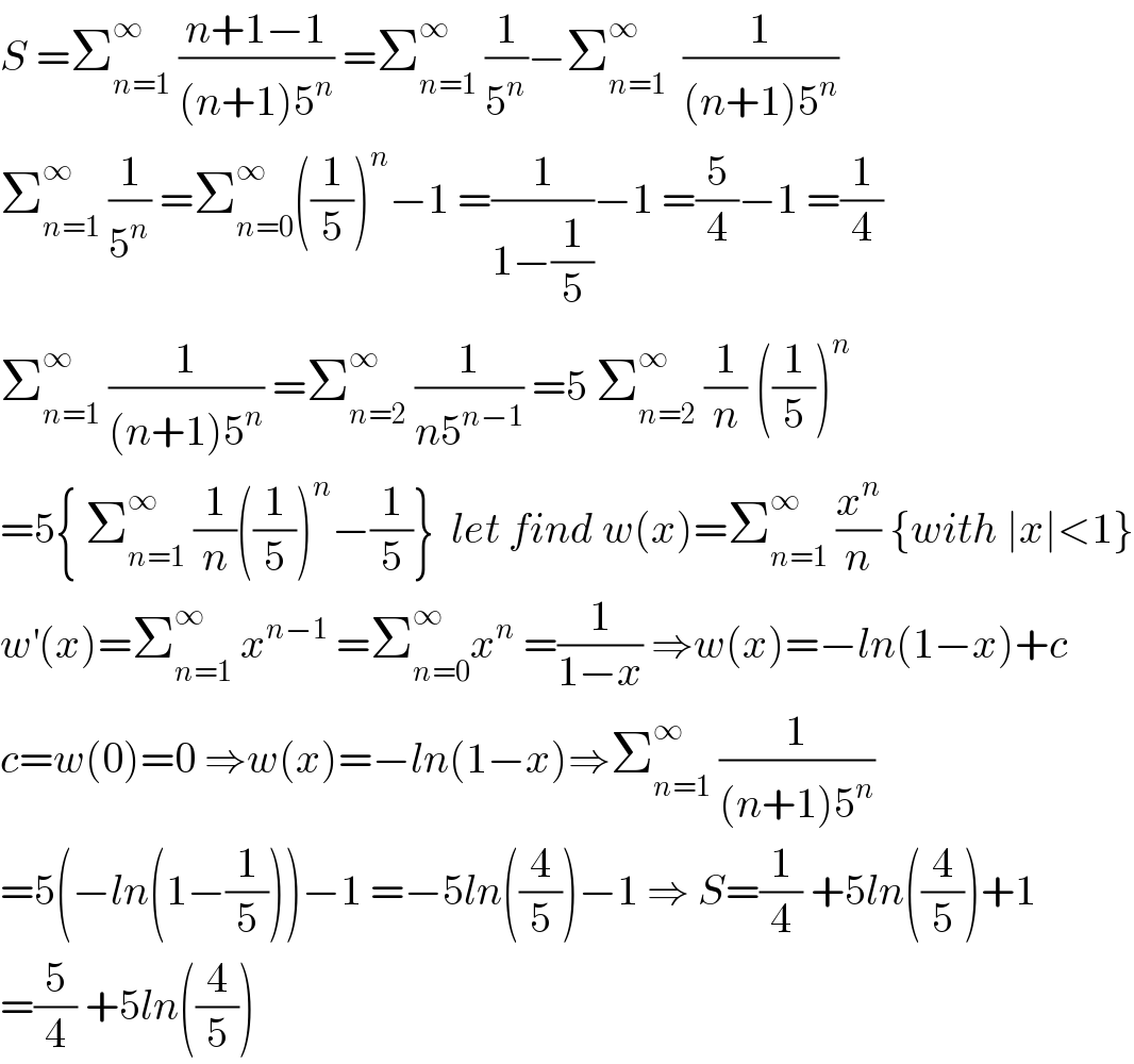 S =Σ_(n=1) ^∞  ((n+1−1)/((n+1)5^n )) =Σ_(n=1) ^∞  (1/5^n )−Σ_(n=1) ^∞   (1/((n+1)5^n ))  Σ_(n=1) ^∞  (1/5^n ) =Σ_(n=0) ^∞ ((1/5))^n −1 =(1/(1−(1/5)))−1 =(5/4)−1 =(1/4)  Σ_(n=1) ^∞  (1/((n+1)5^n )) =Σ_(n=2) ^∞  (1/(n5^(n−1) )) =5 Σ_(n=2) ^∞  (1/n) ((1/5))^n                  =5{ Σ_(n=1) ^∞  (1/n)((1/5))^n −(1/5)}  let find w(x)=Σ_(n=1) ^∞  (x^n /n) {with ∣x∣<1}  w^′ (x)=Σ_(n=1) ^∞  x^(n−1)  =Σ_(n=0) ^∞ x^n  =(1/(1−x)) ⇒w(x)=−ln(1−x)+c  c=w(0)=0 ⇒w(x)=−ln(1−x)⇒Σ_(n=1) ^∞  (1/((n+1)5^n ))  =5(−ln(1−(1/5)))−1 =−5ln((4/5))−1 ⇒ S=(1/4) +5ln((4/5))+1  =(5/4) +5ln((4/5))  