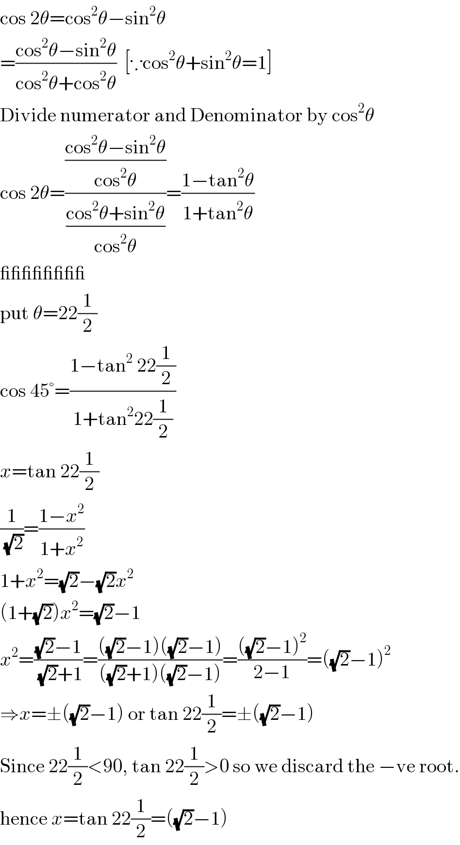cos 2θ=cos^2 θ−sin^2 θ  =((cos^2 θ−sin^2 θ)/(cos^2 θ+cos^2 θ))  [∵cos^2 θ+sin^2 θ=1]  Divide numerator and Denominator by cos^2 θ  cos 2θ=(((cos^2 θ−sin^2 θ)/(cos^2 θ))/((cos^2 θ+sin^2 θ)/(cos^2 θ)))=((1−tan^2 θ)/(1+tan^2 θ))  ________  put θ=22(1/2)  cos 45°=((1−tan^2  22(1/2))/(1+tan^2 22(1/2)))  x=tan 22(1/2)  (1/(√2))=((1−x^2 )/(1+x^2 ))  1+x^2 =(√2)−(√2)x^2   (1+(√2))x^2 =(√2)−1  x^2 =(((√2)−1)/((√2)+1))=((((√2)−1)((√2)−1))/(((√2)+1)((√2)−1)))=((((√2)−1)^2 )/(2−1))=((√2)−1)^2   ⇒x=±((√2)−1) or tan 22(1/2)=±((√2)−1)  Since 22(1/2)<90, tan 22(1/2)>0 so we discard the −ve root.  hence x=tan 22(1/2)=((√2)−1)  