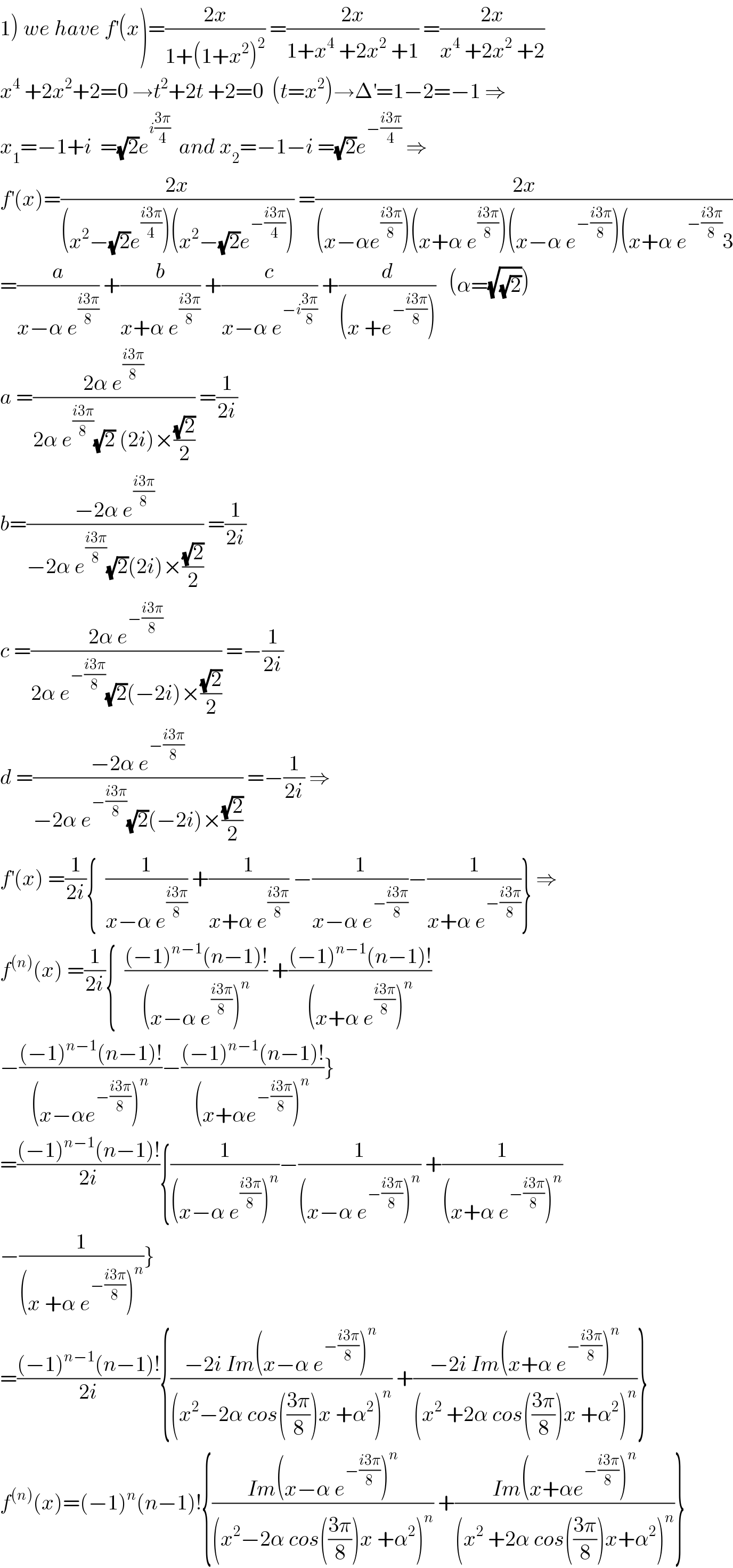 1) we have f^′ (x)=((2x)/(1+(1+x^2 )^2 )) =((2x)/(1+x^4  +2x^2  +1)) =((2x)/(x^4  +2x^2  +2))  x^4  +2x^2 +2=0 →t^2 +2t +2=0  (t=x^2 )→Δ^′ =1−2=−1 ⇒  x_1 =−1+i  =(√2)e^(i((3π)/4))   and x_2 =−1−i =(√2)e^(−((i3π)/4))  ⇒  f^′ (x)=((2x)/((x^2 −(√2)e^((i3π)/4) )(x^2 −(√2)e^(−((i3π)/4)) ))) =((2x)/((x−αe^((i3π)/8) )(x+α e^((i3π)/8) )(x−α e^(−((i3π)/8)) )(x+α e^(−((i3π)/8)) 3))  =(a/(x−α e^((i3π)/8) )) +(b/(x+α e^((i3π)/8) )) +(c/(x−α e^(−i((3π)/8)) )) +(d/((x +e^(−((i3π)/8)) )))   (α=(√(√2)))  a =((2α e^((i3π)/8) )/(2α e^((i3π)/8) (√2) (2i)×((√2)/2))) =(1/(2i))  b=((−2α e^((i3π)/8) )/(−2α e^((i3π)/8) (√2)(2i)×((√2)/2))) =(1/(2i))  c =((2α e^(−((i3π)/8)) )/(2α e^(−((i3π)/8)) (√2)(−2i)×((√2)/2))) =−(1/(2i))  d =((−2α e^(−((i3π)/8)) )/(−2α e^(−((i3π)/8)) (√2)(−2i)×((√2)/2))) =−(1/(2i)) ⇒  f^′ (x) =(1/(2i)){  (1/(x−α e^((i3π)/8) )) +(1/(x+α e^((i3π)/8) )) −(1/(x−α e^(−((i3π)/8)) ))−(1/(x+α e^(−((i3π)/8)) ))} ⇒  f^((n)) (x) =(1/(2i)){  (((−1)^(n−1) (n−1)!)/((x−α e^((i3π)/8) )^n )) +(((−1)^(n−1) (n−1)!)/((x+α e^((i3π)/8) )^n ))  −(((−1)^(n−1) (n−1)!)/((x−αe^(−((i3π)/8)) )^n ))−(((−1)^(n−1) (n−1)!)/((x+αe^(−((i3π)/8)) )^n ))}  =(((−1)^(n−1) (n−1)!)/(2i)){(1/((x−α e^((i3π)/8) )^n ))−(1/((x−α e^(−((i3π)/8)) )^n )) +(1/((x+α e^(−((i3π)/8)) )^n ))  −(1/((x +α e^(−((i3π)/8)) )^n ))}  =(((−1)^(n−1) (n−1)!)/(2i)){((−2i Im(x−α e^(−((i3π)/8)) )^n )/((x^2 −2α cos(((3π)/8))x +α^2 )^n )) +((−2i Im(x+α e^(−((i3π)/8)) )^n )/((x^2  +2α cos(((3π)/8))x +α^2 )^n ))}  f^((n)) (x)=(−1)^n (n−1)!{((Im(x−α e^(−((i3π)/8)) )^n )/((x^2 −2α cos(((3π)/8))x +α^2 )^n )) +((Im(x+αe^(−((i3π)/8)) )^n )/((x^2  +2α cos(((3π)/8))x+α^2 )^n ))}  