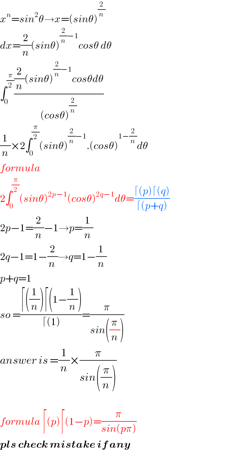 x^n =sin^2 θ→x=(sinθ)^(2/n)   dx=(2/n)(sinθ)^((2/n)−1) cosθ dθ  ∫_0 ^(π/2) (((2/n)(sinθ)^((2/n)−1) cosθdθ)/((cosθ)^(2/n) ))  (1/n)×2∫_0 ^(π/2) (sinθ)^((2/n)−1) .(cosθ)^(1−(2/n)) dθ  formula   2∫_0 ^(π/2) (sinθ)^(2p−1) (cosθ)^(2q−1) dθ=((⌈(p)⌈(q))/(⌈(p+q)))  2p−1=(2/n)−1→p=(1/n)  2q−1=1−(2/(n ))→q=1−(1/n)  p+q=1  so =((⌈((1/n))⌈(1−(1/n)))/(⌈(1)))=(π/(sin((π/n))))  answer is =(1/n)×(π/(sin((π/n))))    formula ⌈(p)⌈(1−p)=(π/(sin(pπ)))  pls check mistake if any  