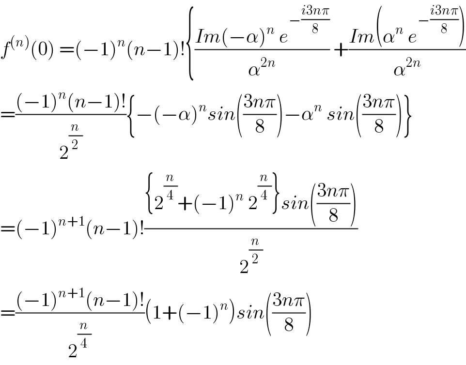 f^((n)) (0) =(−1)^n (n−1)!{((Im(−α)^n  e^(−((i3nπ)/8)) )/α^(2n) ) +((Im(α^n  e^(−((i3nπ)/8)) ))/α^(2n) )  =(((−1)^n (n−1)!)/2^(n/2) ){−(−α)^n sin(((3nπ)/8))−α^n  sin(((3nπ)/8))}  =(−1)^(n+1) (n−1)!(({2^(n/4) +(−1)^n  2^(n/4) }sin(((3nπ)/8)))/2^(n/2) )  =(((−1)^(n+1) (n−1)!)/2^(n/4) )(1+(−1)^n )sin(((3nπ)/8))  