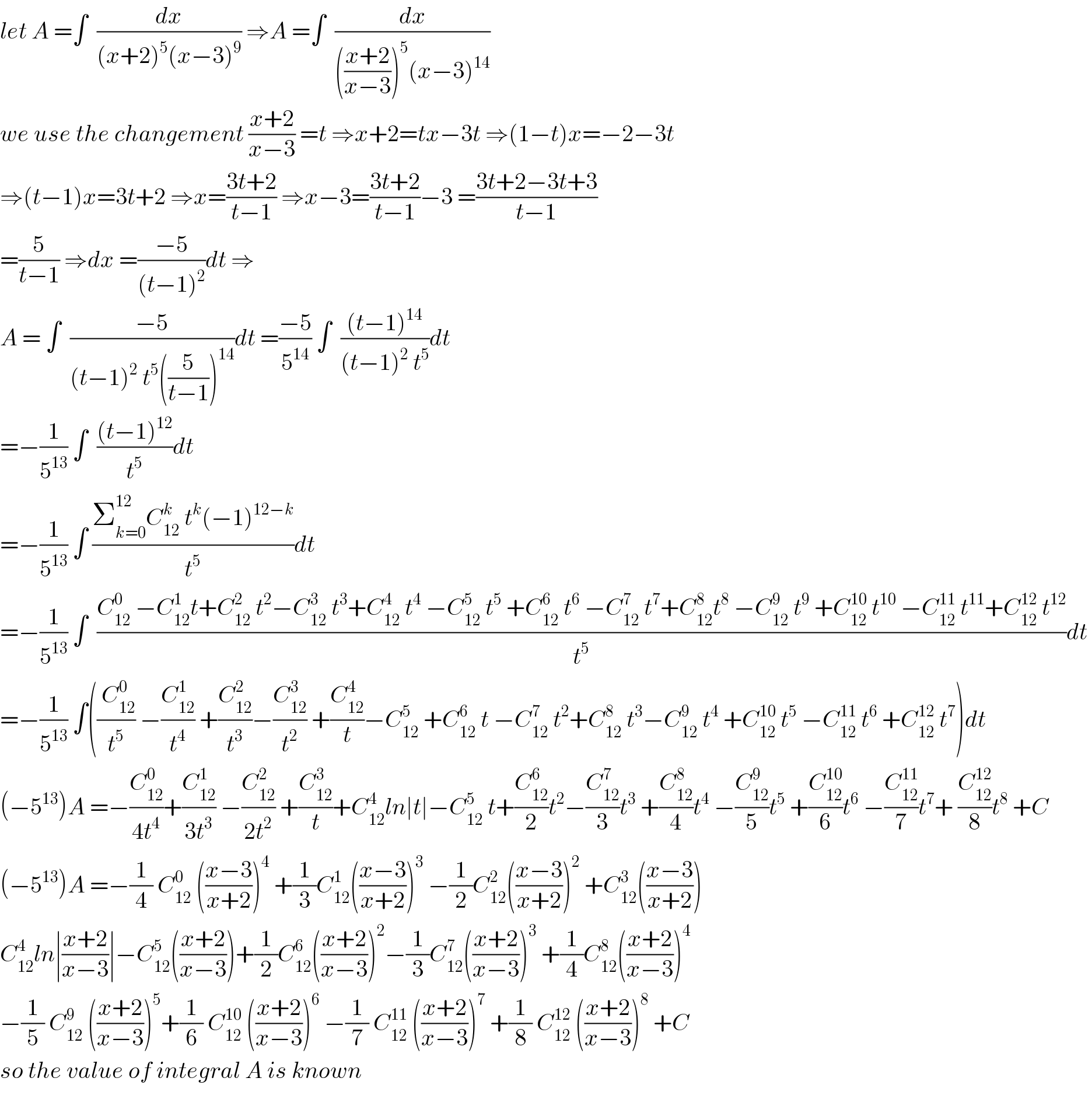 let A =∫  (dx/((x+2)^5 (x−3)^9 )) ⇒A =∫  (dx/((((x+2)/(x−3)))^5 (x−3)^(14) ))  we use the changement ((x+2)/(x−3)) =t ⇒x+2=tx−3t ⇒(1−t)x=−2−3t  ⇒(t−1)x=3t+2 ⇒x=((3t+2)/(t−1)) ⇒x−3=((3t+2)/(t−1))−3 =((3t+2−3t+3)/(t−1))  =(5/(t−1)) ⇒dx =((−5)/((t−1)^2 ))dt ⇒  A = ∫  ((−5)/((t−1)^2  t^5 ((5/(t−1)))^(14) ))dt =((−5)/5^(14) ) ∫  (((t−1)^(14) )/((t−1)^2  t^5 ))dt  =−(1/5^(13) ) ∫  (((t−1)^(12) )/t^5 )dt  =−(1/5^(13) ) ∫ ((Σ_(k=0) ^(12) C_(12) ^k  t^k (−1)^(12−k) )/t^5 )dt  =−(1/5^(13) ) ∫  ((C_(12) ^0  −C_(12) ^1 t+C_(12) ^2  t^2 −C_(12) ^3  t^3 +C_(12) ^4  t^4  −C_(12) ^5  t^5  +C_(12) ^6  t^6  −C_(12) ^7  t^7 +C_(12) ^8 t^8  −C_(12) ^9  t^9  +C_(12) ^(10)  t^(10)  −C_(12) ^(11)  t^(11) +C_(12) ^(12)  t^(12) )/t^5 )dt   =−(1/5^(13) ) ∫((( C_(12) ^0 )/t^5 ) −(C_(12) ^1 /t^4 ) +(C_(12) ^2 /t^3 )−(C_(12) ^3 /t^2 ) +(C_(12) ^4 /t)−C_(12) ^5  +C_(12) ^6  t −C_(12) ^7  t^2 +C_(12) ^8  t^3 −C_(12) ^9  t^4  +C_(12) ^(10)  t^5  −C_(12) ^(11)  t^6  +C_(12) ^(12)  t^7 )dt  (−5^(13) )A =−(C_(12) ^0 /(4t^4 ))+(C_(12) ^1 /(3t^3 )) −(C_(12) ^2 /(2t^2 )) +(C_(12) ^3 /t)+C_(12) ^4 ln∣t∣−C_(12) ^5  t+(C_(12) ^6 /2)t^2 −(C_(12) ^7 /3)t^3  +(C_(12) ^8 /4)t^4  −(C_(12) ^9 /5)t^5  +(C_(12) ^(10) /6)t^6  −(C_(12) ^(11) /7)t^7 + (C_(12) ^(12) /8)t^8  +C  (−5^(13) )A =−(1/4) C_(12) ^0  (((x−3)/(x+2)))^4  +(1/3)C_(12) ^1 (((x−3)/(x+2)))^3  −(1/2)C_(12) ^2 (((x−3)/(x+2)))^2  +C_(12) ^3 (((x−3)/(x+2)))  C_(12) ^4 ln∣((x+2)/(x−3))∣−C_(12) ^5 (((x+2)/(x−3)))+(1/2)C_(12) ^6 (((x+2)/(x−3)))^2 −(1/3)C_(12) ^7 (((x+2)/(x−3)))^3  +(1/4)C_(12) ^8 (((x+2)/(x−3)))^4   −(1/5) C_(12) ^9  (((x+2)/(x−3)))^5 +(1/6) C_(12) ^(10)  (((x+2)/(x−3)))^6  −(1/7) C_(12) ^(11)  (((x+2)/(x−3)))^7  +(1/8) C_(12) ^(12)  (((x+2)/(x−3)))^8  +C  so the value of integral A is known    