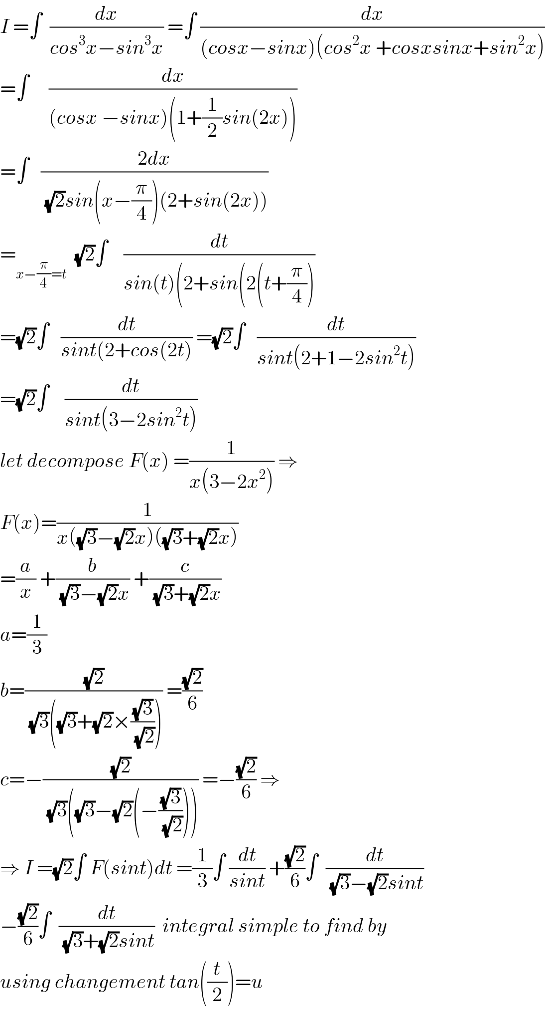 I =∫  (dx/(cos^3 x−sin^3 x)) =∫ (dx/((cosx−sinx)(cos^2 x +cosxsinx+sin^2 x)))  =∫     (dx/((cosx −sinx)(1+(1/2)sin(2x))))  =∫   ((2dx)/((√2)sin(x−(π/4))(2+sin(2x))))  =_(x−(π/4)=t)   (√2)∫    (dt/(sin(t)(2+sin(2(t+(π/4))))  =(√2)∫   (dt/(sint(2+cos(2t))) =(√2)∫   (dt/(sint(2+1−2sin^2 t)))  =(√2)∫    (dt/(sint(3−2sin^2 t)))  let decompose F(x) =(1/(x(3−2x^2 ))) ⇒  F(x)=(1/(x((√3)−(√2)x)((√3)+(√2)x)))  =(a/x) +(b/((√3)−(√2)x)) +(c/((√3)+(√2)x))  a=(1/3)  b=((√2)/((√3)((√3)+(√2)×((√3)/(√2))))) =((√2)/6)  c=−((√2)/((√3)((√3)−(√2)(−((√3)/(√2)))))) =−((√2)/6) ⇒  ⇒ I =(√2)∫ F(sint)dt =(1/3)∫ (dt/(sint)) +((√2)/6)∫  (dt/((√3)−(√2)sint))  −((√2)/6)∫  (dt/((√3)+(√2)sint))  integral simple to find by  using changement tan((t/2))=u  