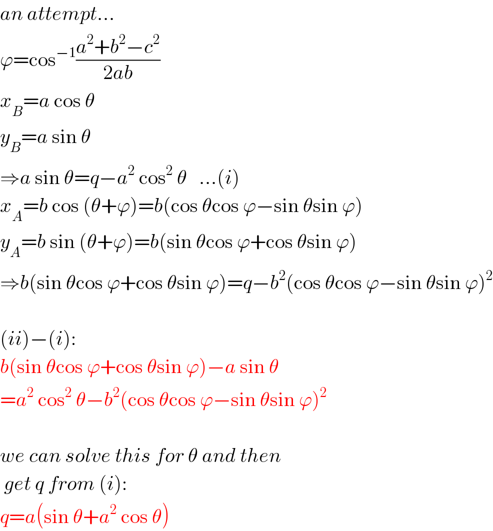 an attempt...  ϕ=cos^(−1) ((a^2 +b^2 −c^2 )/(2ab))  x_B =a cos θ  y_B =a sin θ  ⇒a sin θ=q−a^2  cos^2  θ   ...(i)  x_A =b cos (θ+ϕ)=b(cos θcos ϕ−sin θsin ϕ)  y_A =b sin (θ+ϕ)=b(sin θcos ϕ+cos θsin ϕ)  ⇒b(sin θcos ϕ+cos θsin ϕ)=q−b^2 (cos θcos ϕ−sin θsin ϕ)^2     (ii)−(i):  b(sin θcos ϕ+cos θsin ϕ)−a sin θ  =a^2  cos^2  θ−b^2 (cos θcos ϕ−sin θsin ϕ)^2     we can solve this for θ and then   get q from (i):  q=a(sin θ+a^2  cos θ)  