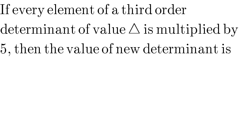 If every element of a third order  determinant of value △ is multiplied by  5, then the value of new determinant is  