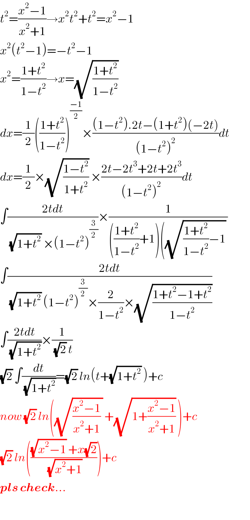 t^2 =((x^2 −1)/(x^2 +1))→x^2 t^2 +t^2 =x^2 −1  x^2 (t^2 −1)=−t^2 −1  x^2 =((1+t^2 )/(1−t^2 ))→x=(√((1+t^2 )/(1−t^2 )))   dx=(1/2)(((1+t^2 )/(1−t^2 )))^((−1)/2) ×(((1−t^2 ).2t−(1+t^2 )(−2t))/((1−t^2 )^2 ))dt  dx=(1/2)×(√((1−t^2 )/(1+t^2 ))) ×((2t−2t^3 +2t+2t^3 )/((1−t^2 )^2 ))dt  ∫((2tdt)/((√(1+t^2 )) ×(1−t^2 )^(3/2) ))×(1/((((1+t^2 )/(1−t^2 ))+1)((√(((1+t^2 )/(1−t^2 ))−1)) ))  ∫((2tdt)/((√(1+t^2 )) (1−t^2 )^(3/2) ×(2/(1−t^2 ))×(√((1+t^2 −1+t^2 )/(1−t^2 )))))  ∫((2tdt)/(√(1+t^2 )))×(1/((√2) t))  (√2) ∫(dt/(√(1+t^2 )))=(√2) ln(t+(√(1+t^2 )) )+c  now (√2) ln((√(((x^2 −1)/(x^2 +1)) )) +(√(1+((x^2 −1)/(x^2 +1)))) )+c  (√2) ln((((√(x^2 −1)) +x(√2))/(√(x^2 +1))))+c  pls check...    