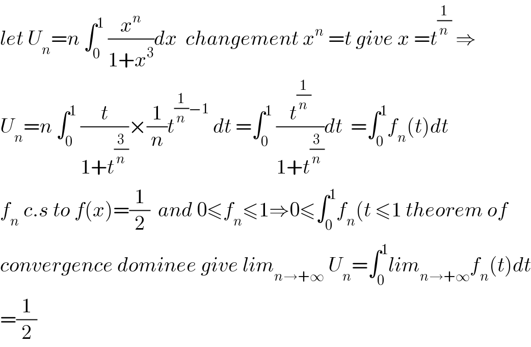 let U_n =n ∫_0 ^1  (x^n /(1+x^3 ))dx  changement x^n  =t give x =t^(1/n)  ⇒  U_n =n ∫_0 ^1  (t/(1+t^(3/n) ))×(1/n)t^((1/n)−1)  dt =∫_0 ^1  (t^(1/n) /(1+t^(3/n) ))dt  =∫_0 ^1 f_n (t)dt  f_n  c.s to f(x)=(1/2)  and 0≤f_n ≤1⇒0≤∫_0 ^1 f_n (t ≤1 theorem of  convergence dominee give lim_(n→+∞)  U_n =∫_0 ^1 lim_(n→+∞) f_n (t)dt  =(1/2)  