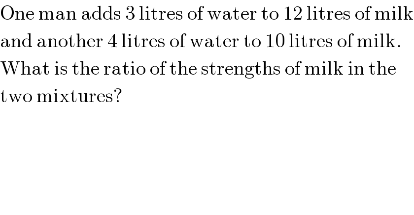 One man adds 3 litres of water to 12 litres of milk  and another 4 litres of water to 10 litres of milk.  What is the ratio of the strengths of milk in the  two mixtures?  