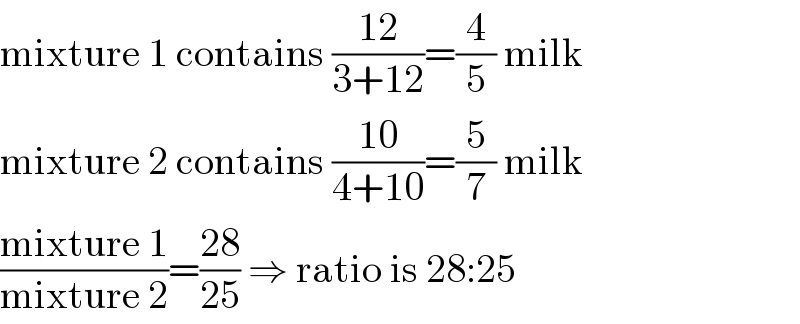 mixture 1 contains ((12)/(3+12))=(4/5) milk  mixture 2 contains ((10)/(4+10))=(5/7) milk  ((mixture 1)/(mixture 2))=((28)/(25)) ⇒ ratio is 28:25  