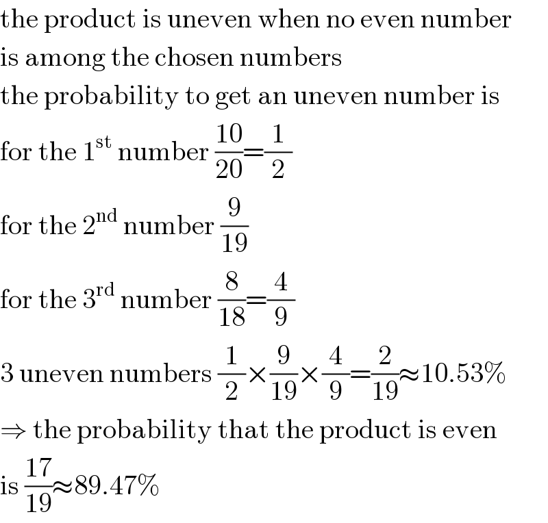 the product is uneven when no even number  is among the chosen numbers  the probability to get an uneven number is  for the 1^(st)  number ((10)/(20))=(1/2)  for the 2^(nd)  number (9/(19))  for the 3^(rd)  number (8/(18))=(4/9)  3 uneven numbers (1/2)×(9/(19))×(4/9)=(2/(19))≈10.53%  ⇒ the probability that the product is even  is ((17)/(19))≈89.47%  