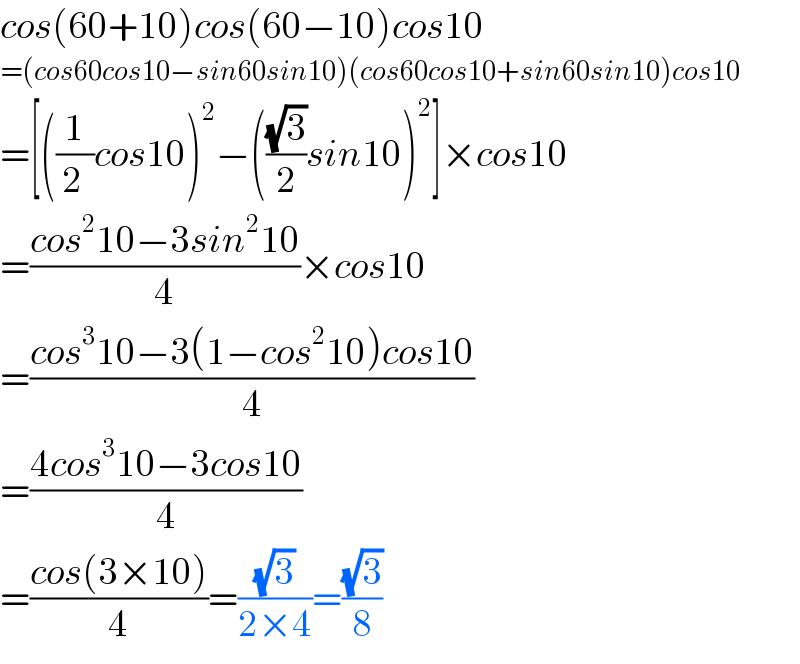 cos(60+10)cos(60−10)cos10  =(cos60cos10−sin60sin10)(cos60cos10+sin60sin10)cos10  =[((1/(2 ))cos10)^2 −(((√3)/2)sin10)^2 ]×cos10  =((cos^2 10−3sin^2 10)/4)×cos10  =((cos^3 10−3(1−cos^2 10)cos10)/4)  =((4cos^3 10−3cos10)/4)  =((cos(3×10))/4)=((√3)/(2×4))=((√3)/8)  
