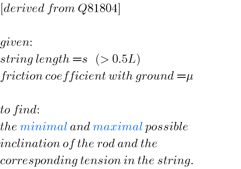 [derived from Q81804]    given:  string length =s   (> 0.5L)  friction coefficient with ground =μ    to find:  the minimal and maximal possible  inclination of the rod and the    corresponding tension in the string.  