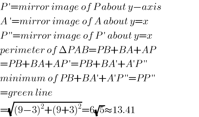 P ′=mirror image of P about y−axis  A ′=mirror image of A about y=x  P ′′=mirror image of P ′ about y=x  perimeter of ΔPAB=PB+BA+AP  =PB+BA+AP ′=PB+BA′+A′P ′′  minimum of PB+BA′+A′P ′′=PP ′′  =green line  =(√((9−3)^2 +(9+3)^2 ))=6(√5)≈13.41  