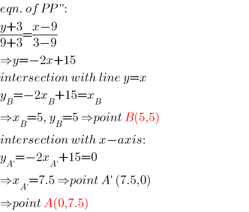 eqn. of PP ′′:  ((y+3)/(9+3))=((x−9)/(3−9))  ⇒y=−2x+15  intersection with line y=x  y_B =−2x_B +15=x_B   ⇒x_B =5, y_B =5 ⇒point B(5,5)  intersection with x−axis:  y_(A′) =−2x_(A′) +15=0  ⇒x_(A′) =7.5 ⇒point A′ (7.5,0)  ⇒point A(0,7.5)  