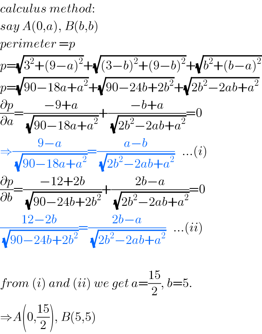 calculus method:  say A(0,a), B(b,b)  perimeter =p  p=(√(3^2 +(9−a)^2 ))+(√((3−b)^2 +(9−b)^2 ))+(√(b^2 +(b−a)^2 ))  p=(√(90−18a+a^2 ))+(√(90−24b+2b^2 ))+(√(2b^2 −2ab+a^2 ))  (∂p/∂a)=((−9+a)/(√(90−18a+a^2 )))+((−b+a)/(√(2b^2 −2ab+a^2 )))=0  ⇒((9−a)/(√(90−18a+a^2 )))=((a−b)/(√(2b^2 −2ab+a^2 )))   ...(i)  (∂p/∂b)=((−12+2b)/(√(90−24b+2b^2 )))+((2b−a)/(√(2b^2 −2ab+a^2 )))=0  ((12−2b)/(√(90−24b+2b^2 )))=((2b−a)/(√(2b^2 −2ab+a^2 )))   ...(ii)    from (i) and (ii) we get a=((15)/2), b=5.  ⇒A(0,((15)/2)), B(5,5)  