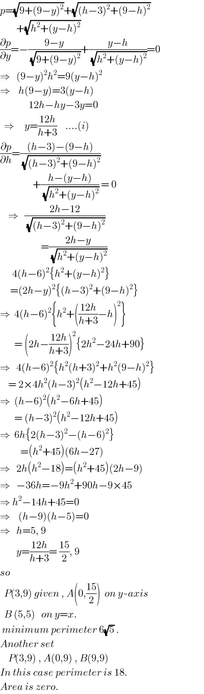 p=(√(9+(9−y)^2 ))+(√((h−3)^2 +(9−h)^2 ))          +(√(h^2 +(y−h)^2 ))  (∂p/∂y)=−((9−y)/(√(9+(9−y)^2 )))+((y−h)/(√(h^2 +(y−h)^2 )))=0  ⇒   (9−y)^2 h^2 =9(y−h)^2   ⇒    h(9−y)=3(y−h)                12h−hy−3y=0    ⇒     y=((12h)/(h+3))    ....(i)  (∂p/∂h)=(((h−3)−(9−h))/(√((h−3)^2 +(9−h)^2 )))                  +((h−(y−h))/(√(h^2 +(y−h)^2 ))) = 0      ⇒   ((2h−12)/(√((h−3)^2 +(9−h)^2 )))                      =((2h−y)/(√(h^2 +(y−h)^2 )))        4(h−6)^2 {h^2 +(y−h)^2 }       =(2h−y)^2 {(h−3)^2 +(9−h)^2 }  ⇒  4(h−6)^2 {h^2 +(((12h)/(h+3))−h)^2 }         = (2h−((12h)/(h+3)))^2 {2h^2 −24h+90}  ⇒   4(h−6)^2 {h^2 (h+3)^2 +h^2 (9−h)^2 }      = 2×4h^2 (h−3)^2 (h^2 −12h+45)  ⇒  (h−6)^2 (h^2 −6h+45)         = (h−3)^2 (h^2 −12h+45)  ⇒  6h{2(h−3)^2 −(h−6)^2 }            =(h^2 +45)(6h−27)  ⇒   2h(h^2 −18)=(h^2 +45)(2h−9)  ⇒   −36h=−9h^2 +90h−9×45  ⇒ h^2 −14h+45=0  ⇒    (h−9)(h−5)=0  ⇒   h=5, 9          y=((12h)/(h+3))= ((15)/2), 9  so    P(3,9) given , A(0,((15)/2))  on y-axis    B (5,5)   on y=x.     minimum perimeter 6(√5) .  Another set      P(3,9) , A(0,9) , B(9,9)  In this case perimeter is 18.  Area is zero.  