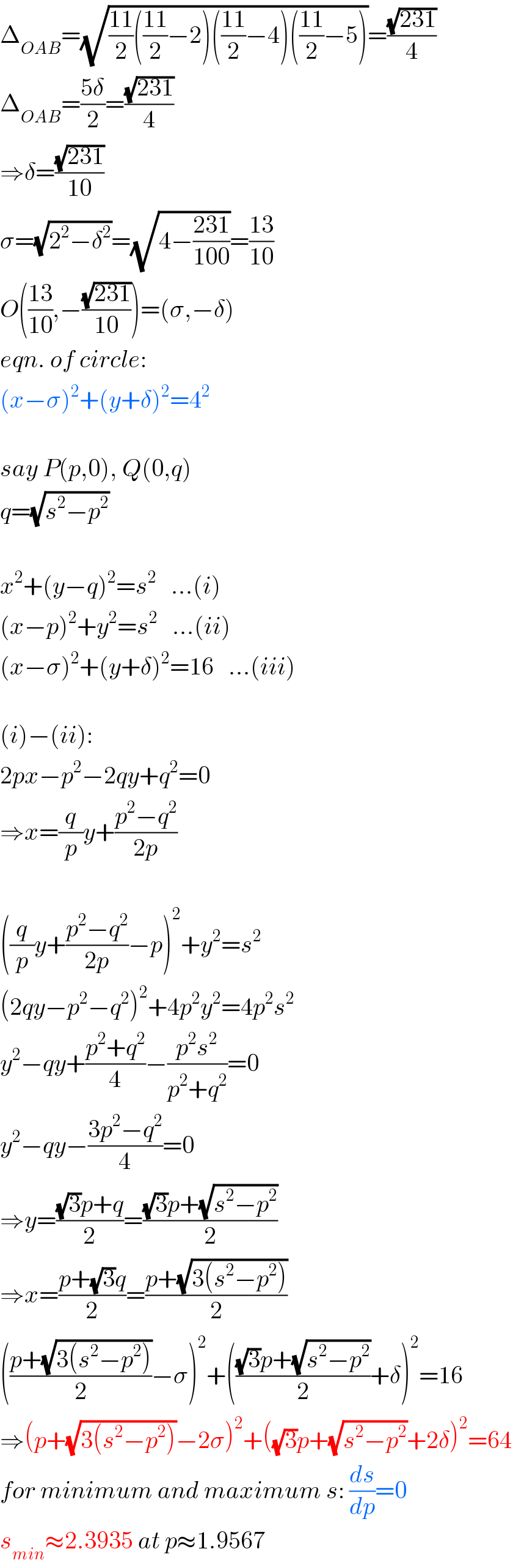 Δ_(OAB) =(√(((11)/2)(((11)/2)−2)(((11)/2)−4)(((11)/2)−5)))=((√(231))/4)  Δ_(OAB) =((5δ)/2)=((√(231))/4)  ⇒δ=((√(231))/(10))  σ=(√(2^2 −δ^2 ))=(√(4−((231)/(100))))=((13)/(10))  O(((13)/(10)),−((√(231))/(10)))=(σ,−δ)  eqn. of circle:  (x−σ)^2 +(y+δ)^2 =4^2     say P(p,0), Q(0,q)  q=(√(s^2 −p^2 ))    x^2 +(y−q)^2 =s^2    ...(i)  (x−p)^2 +y^2 =s^2    ...(ii)  (x−σ)^2 +(y+δ)^2 =16   ...(iii)    (i)−(ii):  2px−p^2 −2qy+q^2 =0  ⇒x=(q/p)y+((p^2 −q^2 )/(2p))    ((q/p)y+((p^2 −q^2 )/(2p))−p)^2 +y^2 =s^2   (2qy−p^2 −q^2 )^2 +4p^2 y^2 =4p^2 s^2   y^2 −qy+((p^2 +q^2 )/4)−((p^2 s^2 )/(p^2 +q^2 ))=0  y^2 −qy−((3p^2 −q^2 )/4)=0  ⇒y=(((√3)p+q)/2)=(((√3)p+(√(s^2 −p^2 )))/2)  ⇒x=((p+(√3)q)/2)=((p+(√(3(s^2 −p^2 ))))/2)  (((p+(√(3(s^2 −p^2 ))))/2)−σ)^2 +((((√3)p+(√(s^2 −p^2 )))/2)+δ)^2 =16  ⇒(p+(√(3(s^2 −p^2 )))−2σ)^2 +((√3)p+(√(s^2 −p^2 ))+2δ)^2 =64  for minimum and maximum s: (ds/dp)=0  s_(min) ≈2.3935 at p≈1.9567  