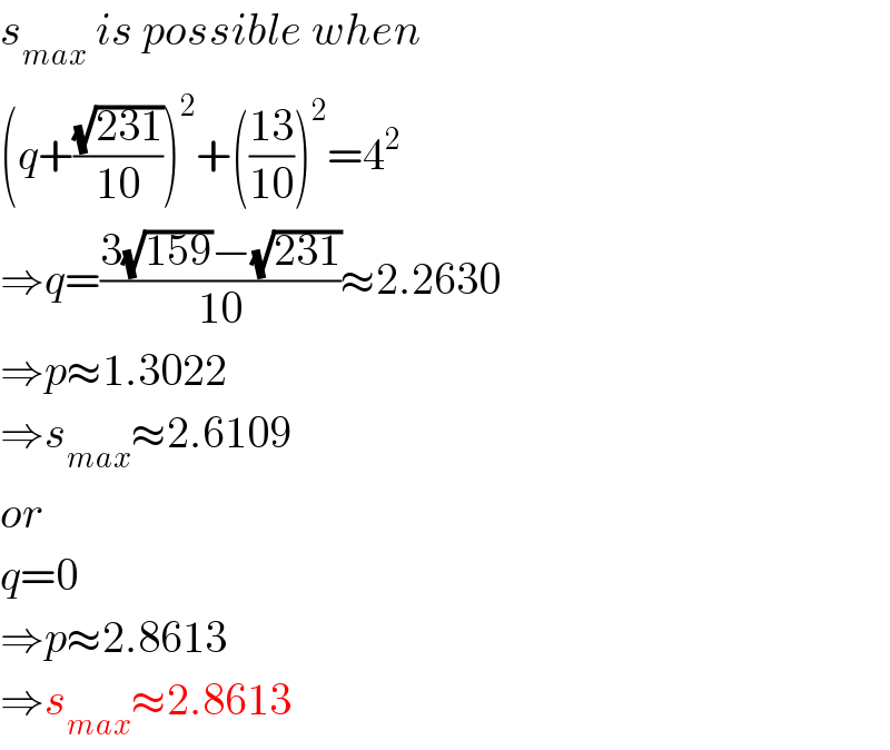 s_(max)  is possible when  (q+((√(231))/(10)))^2 +(((13)/(10)))^2 =4^2   ⇒q=((3(√(159))−(√(231)))/(10))≈2.2630  ⇒p≈1.3022  ⇒s_(max) ≈2.6109  or  q=0  ⇒p≈2.8613  ⇒s_(max) ≈2.8613  