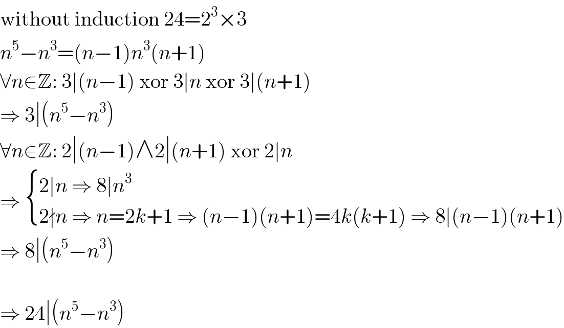 without induction 24=2^3 ×3  n^5 −n^3 =(n−1)n^3 (n+1)  ∀n∈Z: 3∣(n−1) xor 3∣n xor 3∣(n+1)  ⇒ 3∣(n^5 −n^3 )  ∀n∈Z: 2∣(n−1)∧2∣(n+1) xor 2∣n  ⇒  { ((2∣n ⇒ 8∣n^3 )),((2∤n ⇒ n=2k+1 ⇒ (n−1)(n+1)=4k(k+1) ⇒ 8∣(n−1)(n+1))) :}  ⇒ 8∣(n^5 −n^3 )    ⇒ 24∣(n^5 −n^3 )  