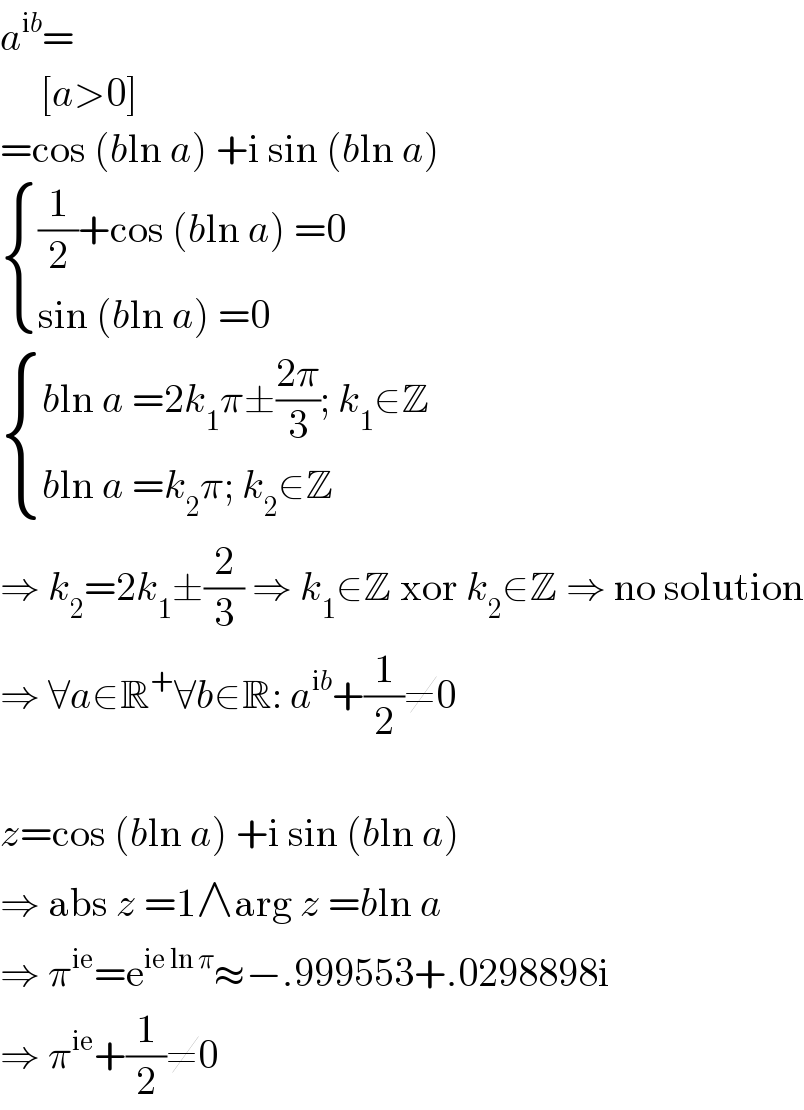a^(ib) =       [a>0]  =cos (bln a) +i sin (bln a)   { (((1/2)+cos (bln a) =0)),((sin (bln a) =0)) :}   { ((bln a =2k_1 π±((2π)/3); k_1 ∈Z)),((bln a =k_2 π; k_2 ∈Z)) :}  ⇒ k_2 =2k_1 ±(2/3) ⇒ k_1 ∈Z xor k_2 ∈Z ⇒ no solution  ⇒ ∀a∈R^+ ∀b∈R: a^(ib) +(1/2)≠0    z=cos (bln a) +i sin (bln a)  ⇒ abs z =1∧arg z =bln a  ⇒ π^(ie) =e^(ie ln π) ≈−.999553+.0298898i  ⇒ π^(ie) +(1/2)≠0  