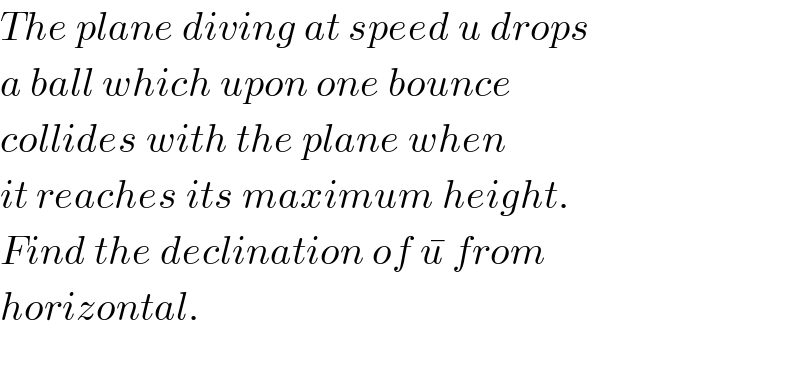 The plane diving at speed u drops  a ball which upon one bounce  collides with the plane when  it reaches its maximum height.  Find the declination of u^�  from  horizontal.    