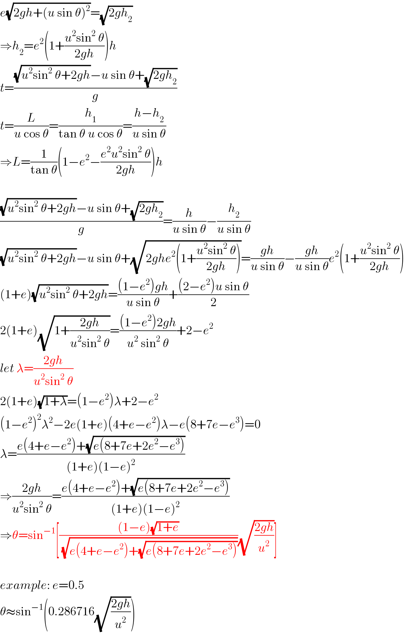 e(√(2gh+(u sin θ)^2 ))=(√(2gh_2 ))  ⇒h_2 =e^2 (1+((u^2 sin^2  θ)/(2gh)))h  t=(((√(u^2 sin^2  θ+2gh))−u sin θ+(√(2gh_2 )))/g)  t=(L/(u cos θ))=(h_1 /(tan θ u cos θ))=((h−h_2 )/(u sin θ))  ⇒L=(1/(tan θ))(1−e^2 −((e^2 u^2 sin^2  θ)/(2gh)))h    (((√(u^2 sin^2  θ+2gh))−u sin θ+(√(2gh_2 )))/g)=(h/(u sin θ))−(h_2 /(u sin θ))  (√(u^2 sin^2  θ+2gh))−u sin θ+(√(2ghe^2 (1+((u^2 sin^2  θ)/(2gh)))))=((gh)/(u sin θ))−((gh)/(u sin θ))e^2 (1+((u^2 sin^2  θ)/(2gh)))  (1+e)(√(u^2 sin^2  θ+2gh))=(((1−e^2 )gh)/(u sin θ))+(((2−e^2 )u sin θ)/2)  2(1+e)(√(1+((2gh)/(u^2 sin^2  θ))))=(((1−e^2 )2gh)/(u^2  sin^2  θ))+2−e^2   let λ=((2gh)/(u^2 sin^2  θ))  2(1+e)(√(1+λ))=(1−e^2 )λ+2−e^2   (1−e^2 )^2 λ^2 −2e(1+e)(4+e−e^2 )λ−e(8+7e−e^3 )=0  λ=((e(4+e−e^2 )+(√(e(8+7e+2e^2 −e^3 ))))/((1+e)(1−e)^2 ))  ⇒((2gh)/(u^2 sin^2  θ))=((e(4+e−e^2 )+(√(e(8+7e+2e^2 −e^3 ))))/((1+e)(1−e)^2 ))  ⇒θ=sin^(−1) [(((1−e)(√(1+e)))/(√(e(4+e−e^2 )+(√(e(8+7e+2e^2 −e^3 ))))))(√((2gh)/u^2 ))]    example: e=0.5  θ≈sin^(−1) (0.286716(√((2gh)/u^2 )))  