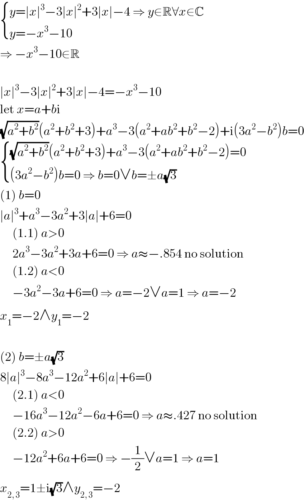 { ((y=∣x∣^3 −3∣x∣^2 +3∣x∣−4 ⇒ y∈R∀x∈C)),((y=−x^3 −10)) :}  ⇒ −x^3 −10∈R    ∣x∣^3 −3∣x∣^2 +3∣x∣−4=−x^3 −10  let x=a+bi  (√(a^2 +b^2 ))(a^2 +b^2 +3)+a^3 −3(a^2 +ab^2 +b^2 −2)+i(3a^2 −b^2 )b=0   { (((√(a^2 +b^2 ))(a^2 +b^2 +3)+a^3 −3(a^2 +ab^2 +b^2 −2)=0)),(((3a^2 −b^2 )b=0 ⇒ b=0∨b=±a(√3))) :}  (1) b=0  ∣a∣^3 +a^3 −3a^2 +3∣a∣+6=0       (1.1) a>0       2a^3 −3a^2 +3a+6=0 ⇒ a≈−.854 no solution       (1.2) a<0       −3a^2 −3a+6=0 ⇒ a=−2∨a=1 ⇒ a=−2  x_1 =−2∧y_1 =−2    (2) b=±a(√3)  8∣a∣^3 −8a^3 −12a^2 +6∣a∣+6=0       (2.1) a<0       −16a^3 −12a^2 −6a+6=0 ⇒ a≈.427 no solution       (2.2) a>0       −12a^2 +6a+6=0 ⇒ −(1/2)∨a=1 ⇒ a=1  x_(2, 3) =1±i(√3)∧y_(2, 3) =−2  